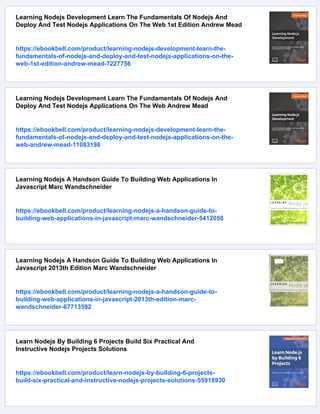 Learning Nodejs Development Learn The Fundamentals Of Nodejs And
Deploy And Test Nodejs Applications On The Web 1st Edition Andrew Mead
https://ebookbell.com/product/learning-nodejs-development-learn-the-
fundamentals-of-nodejs-and-deploy-and-test-nodejs-applications-on-the-
web-1st-edition-andrew-mead-7227756
Learning Nodejs Development Learn The Fundamentals Of Nodejs And
Deploy And Test Nodejs Applications On The Web Andrew Mead
https://ebookbell.com/product/learning-nodejs-development-learn-the-
fundamentals-of-nodejs-and-deploy-and-test-nodejs-applications-on-the-
web-andrew-mead-11083198
Learning Nodejs A Handson Guide To Building Web Applications In
Javascript Marc Wandschneider
https://ebookbell.com/product/learning-nodejs-a-handson-guide-to-
building-web-applications-in-javascript-marc-wandschneider-5412058
Learning Nodejs A Handson Guide To Building Web Applications In
Javascript 2013th Edition Marc Wandschneider
https://ebookbell.com/product/learning-nodejs-a-handson-guide-to-
building-web-applications-in-javascript-2013th-edition-marc-
wandschneider-67713592
Learn Nodejs By Building 6 Projects Build Six Practical And
Instructive Nodejs Projects Solutions
https://ebookbell.com/product/learn-nodejs-by-building-6-projects-
build-six-practical-and-instructive-nodejs-projects-solutions-55918930
 