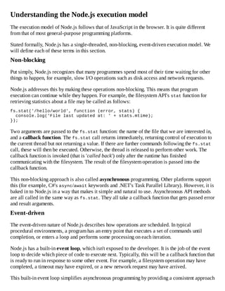 Understanding the Node.js execution model
The execution model of Node.js follows that of JavaScript in the browser. It is quite different
from that of most general-purpose programming platforms.
Stated formally, Node.js has a single-threaded, non-blocking, event-driven execution model. We
will define each of these terms in this section.
Non-blocking
Put simply, Node.js recognizes that many programmes spend most of their time waiting for other
things to happen, for example, slow I/O operations such as disk access and network requests.
Node.js addresses this by making these operations non-blocking. This means that program
execution can continue while they happen. For example, the filesystem API's stat function for
retrieving statistics about a file may be called as follows:
fs.stat('/hello/world', function (error, stats) {
console.log('File last updated at: ' + stats.mtime);
});
Two arguments are passed to the fs.stat function: the name of the file that we are interested in,
and a callback function. The fs.stat call returns immediately, returning control of execution to
the current thread but not returning a value. If there are further commands following the fs.stat
call, these will then be executed. Otherwise, the thread is released to perform other work. The
callback function is invoked (that is 'called back') only after the runtime has finished
communicating with the filesystem. The result of the filesystem operation is passed into the
callback function.
This non-blocking approach is also called asynchronous programming. Other platforms support
this (for example, C#'s async/await keywords and .NET's Task Parallel Library). However, it is
baked in to Node.js in a way that makes it simple and natural to use. Asynchronous API methods
are all called in the same way as fs.stat. They all take a callback function that gets passed error
and result arguments.
Event-driven
The event-driven nature of Node.js describes how operations are scheduled. In typical
procedural environments, a program has an entry point that executes a set of commands until
completion, or enters a loop and performs some processing on each iteration.
Node.js has a built-in event loop, which isn't exposed to the developer. It is the job of the event
loop to decide which piece of code to execute next. Typically, this will be a callback function that
is ready to run in response to some other event. For example, a filesystem operation may have
completed, a timeout may have expired, or a new network request may have arrived.
This built-in event loop simplifies asynchronous programming by providing a consistent approach
 