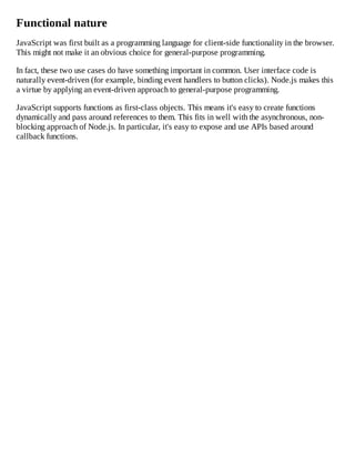 Functional nature
JavaScript was first built as a programming language for client-side functionality in the browser.
This might not make it an obvious choice for general-purpose programming.
In fact, these two use cases do have something important in common. User interface code is
naturally event-driven (for example, binding event handlers to button clicks). Node.js makes this
a virtue by applying an event-driven approach to general-purpose programming.
JavaScript supports functions as first-class objects. This means it's easy to create functions
dynamically and pass around references to them. This fits in well with the asynchronous, non-
blocking approach of Node.js. In particular, it's easy to expose and use APIs based around
callback functions.
 