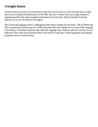 A bright future
JavaScript has received a lot of attention in the last several years as it has become more widely
used for providing rich functionality on the Web. Browser vendors have put a huge amount of
engineering effort into improving the performance of JavaScript. Node.js benefits from this
directly via its use of Chrome's V8 engine.
The JavaScript language itself is undergoing some major changes for the better. The ECMAScript
2015 standard (previously known as ES6) represents the most significant revision of the language
in its history. It introduces features that make the language more intuitive and less verbose. It also
addresses flaws that JavaScript has been criticized for in the past, removing gotchas and making
programs easier to reason about.
 