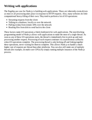 Writing web applications
The flagship use case for Node.js is building web applications. These are inherently event-driven
as most or all processing takes place in response to HTTP requests. Also, many websites do little
computational heavy-lifting of their own. They tend to perform a lot of I/O operations:
Streaming requests from the client
Talking to a database, locally or over the network
Pulling in data from remote APIs over the network
Reading files from disk to send back to the client
These factors make I/O operations a likely bottleneck for web applications. The non-blocking
programming model of Node.js allows web applications to make the most of a single thread. As
soon as any of these I/O operations starts, the thread is immediately free to pick up and start
processing another request. Processing of each request continues via asynchronous callbacks
when I/O operations complete. The processing thread is only kicking off and linking together
these operations, never waiting for them to complete. This allows Node.js to handle a much
higher rate of requests per thread than other platforms. You can also still make use of multiple
threads (for example, on multi-core CPUs) by simply running multiple instances of the Node.js
process.
 