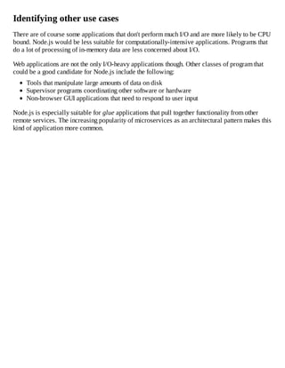 Identifying other use cases
There are of course some applications that don't perform much I/O and are more likely to be CPU
bound. Node.js would be less suitable for computationally-intensive applications. Programs that
do a lot of processing of in-memory data are less concerned about I/O.
Web applications are not the only I/O-heavy applications though. Other classes of program that
could be a good candidate for Node.js include the following:
Tools that manipulate large amounts of data on disk
Supervisor programs coordinating other software or hardware
Non-browser GUI applications that need to respond to user input
Node.js is especially suitable for glue applications that pull together functionality from other
remote services. The increasing popularity of microservices as an architectural pattern makes this
kind of application more common.
 