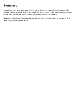 Summary
In this chapter, we have understood Node.js and its distinctive execution model, explored the
growing ecosystem around Node.js and JavaScript, seen the reasons for JavaScript as a language
choice, and described the kinds of application that can benefit from Node.js.
Now that you know how Node.js works and when to use it, it's time to dive in and get our first
Node.js application up and running.
 