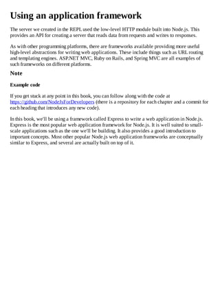 Using an application framework
The server we created in the REPLused the low-level HTTP module built into Node.js. This
provides an API for creating a server that reads data from requests and writes to responses.
As with other programming platforms, there are frameworks available providing more useful
high-level abstractions for writing web applications. These include things such as URLrouting
and templating engines. ASP.NET MVC, Ruby on Rails, and Spring MVC are all examples of
such frameworks on different platforms.
Note
Example code
If you get stuck at any point in this book, you can follow along with the code at
https://github.com/NodeJsForDevelopers (there is a repository for each chapter and a commit for
each heading that introduces any new code).
In this book, we'll be using a framework called Express to write a web application in Node.js.
Express is the most popular web application framework for Node.js. It is well suited to small-
scale applications such as the one we'll be building. It also provides a good introduction to
important concepts. Most other popular Node.js web application frameworks are conceptually
similar to Express, and several are actually built on top of it.
 