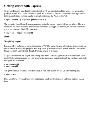 Getting started with Express
To get our Express-based application started, we'll use npm to install the express-generator
package, which will create a skeleton application based on Express. Run the following command
in the console (that is, your regular terminal, not inside the Node.js REPL):
> npm install -g express-generator@~4.x
The -g option installs the Express generator globally, so you can run it from anywhere. The next
command we run will create a new folder to contain our application code, so run this command
wherever you want this folder to reside:
> express --hogan chapter02
Note
Templating engines
Express offers a choice of templating engines. We'll be using Hogan, which is an implementation
of the Mustache templating engine. You may already be familiar with Mustache from client-side
libraries. Don't worry if not, though. It's very simple to pick up.
As you can see from the output, this sets up a minimal standard application structure for us. Now
run the following command (as instructed by the generator output) to install the modules on which
our application depends:
> cd chapter02
> npm install
The generator has created a skeleton Node.js web application for us. Let's try running this:
> npm start
Now visit http://localhost:3000 again and you'll see the Express welcome page as shown
here:
 