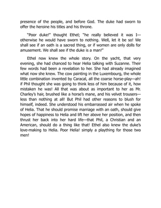 presence of the people, and before God. The duke had sworn to
offer the heroine his titles and his throne.
“Poor duke!” thought Ethel; “he really believed it was I—
otherwise he would have sworn to nothing. Well, let it be so! We
shall see if an oath is a sacred thing, or if women are only dolls for
amusement. We shall see if the duke is a man!”
Ethel now knew the whole story. On the yacht, that very
evening, she had chanced to hear Helia talking with Suzanne. Their
few words had been a revelation to her. She had already imagined
what now she knew. The cow painting in the Luxembourg, the whole
little combination invented by Caracal, all the coarse horse-play—ah!
if Phil thought she was going to think less of him because of it, how
mistaken he was! All that was about as important to her as Mr.
Charley’s hair, brushed like a horse’s mane, and his velvet trousers—
less than nothing at all! But Phil had other reasons to blush for
himself, indeed. She understood his embarrassed air when he spoke
of Helia. That he should promise marriage with an oath, should give
hopes of happiness to Helia and lift her above her position, and then
thrust her back into her hard life—that Phil, a Christian and an
American, should do a thing like that! Ethel also knew the duke’s
love-making to Helia. Poor Helia! simply a plaything for those two
men!
 