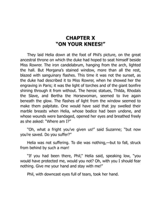 CHAPTER X
“ON YOUR KNEES!”
They laid Helia down at the foot of Phil’s picture, on the great
ancestral throne on which the duke had hoped to seat himself beside
Miss Rowrer. The iron candelabrum, hanging from the arch, lighted
the hall. But Morgana’s stained window, more than all the rest,
blazed with sanguinary flashes. This time it was not the sunset, as
the duke had described it to Miss Rowrer, when he showed her the
engraving in Paris; it was the light of torches and of the giant bonfire
shining through it from without. The heroic statues, Thilda, Rhodaïs
the Slave, and Bertha the Horsewoman, seemed to live again
beneath the glow. The flashes of light from the window seemed to
make them palpitate. One would have said that joy swelled their
marble breasts when Helia, whose bodice had been undone, and
whose wounds were bandaged, opened her eyes and breathed freely
as she asked: “Where am I?”
“Oh, what a fright you’ve given us!” said Suzanne; “but now
you’re saved. Do you suffer?”
Helia was not suffering. To die was nothing,—but to fall, struck
from behind by such a man!
“If you had been there, Phil,” Helia said, speaking low, “you
would have protected me, would you not? Oh, with you I should fear
nothing. Give me your hand and stay with me!”
Phil, with downcast eyes full of tears, took her hand.
 