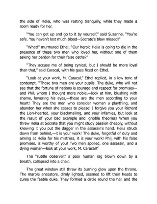 the side of Helia, who was resting tranquilly, while they made a
room ready for her.
“You can get up and go to it by yourself,” said Suzanne. “You’re
safe. You haven’t lost much blood—Socrate’s blow missed!”
“What!” murmured Ethel. “Our heroic Helia is going to die in the
presence of these two men who loved her, without one of them
asking her pardon for their false oaths?”
“They accuse me of being cynical, but I should be more loyal
than that,” said Caracal, with his gaze fixed on Ethel.
“Look at your work, M. Caracal,” Ethel replied, in a low tone of
contempt. “Those two men are your pupils. The duke, who will not
see that the fortune of nations is courage and respect for promises—
and Phil, whom I thought more noble,—look at him, blushing with
shame, lowering his eyes,—these are the men according to your
heart! They are the men who consider woman a plaything, and
abandon her when she ceases to please! I forgive you your Richard
the Lion-hearted, your blackmailing, and your infamies, but look at
the result of your bad example and ignoble theories! When you
threw Helia at Socrate that you might study passion cheaply, without
knowing it you put the dagger in the assassin’s hand. Helia struck
down from behind,—it is your work! The duke, forgetful of duty and
aiming at Helia for his mistress, it is your work! Phil, with his false
promises, is worthy of you! Two men spoiled, one assassin, and a
dying woman—look at your work, M. Caracal!”
The “subtle observer,” a poor human rag blown down by a
breath, collapsed into a chair.
The great window still threw its burning glow upon the throne.
The marble ancestors, dimly lighted, seemed to lift their heads to
curse the feeble duke. They formed a circle round the hall and the
 