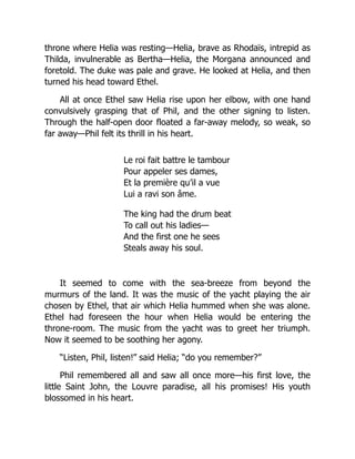 throne where Helia was resting—Helia, brave as Rhodaïs, intrepid as
Thilda, invulnerable as Bertha—Helia, the Morgana announced and
foretold. The duke was pale and grave. He looked at Helia, and then
turned his head toward Ethel.
All at once Ethel saw Helia rise upon her elbow, with one hand
convulsively grasping that of Phil, and the other signing to listen.
Through the half-open door floated a far-away melody, so weak, so
far away—Phil felt its thrill in his heart.
Le roi fait battre le tambour
Pour appeler ses dames,
Et la première qu’il a vue
Lui a ravi son âme.
The king had the drum beat
To call out his ladies—
And the first one he sees
Steals away his soul.
It seemed to come with the sea-breeze from beyond the
murmurs of the land. It was the music of the yacht playing the air
chosen by Ethel, that air which Helia hummed when she was alone.
Ethel had foreseen the hour when Helia would be entering the
throne-room. The music from the yacht was to greet her triumph.
Now it seemed to be soothing her agony.
“Listen, Phil, listen!” said Helia; “do you remember?”
Phil remembered all and saw all once more—his first love, the
little Saint John, the Louvre paradise, all his promises! His youth
blossomed in his heart.
 