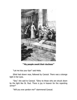 “‘My people await their duchess’”
“Let me kiss your lips!” said Helia.
Ethel had drawn near, followed by Caracal. There was a strange
light in her eyes.
“See,” she said to Caracal. “Glory to those who are struck down
by the light like St. Paul. There is joy in heaven for the repenting
sinner!”
“Will you ever pardon me?” stammered Caracal.
 