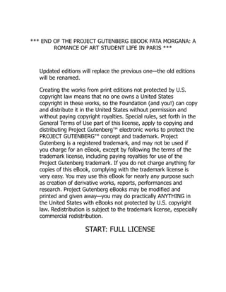 *** END OF THE PROJECT GUTENBERG EBOOK FATA MORGANA: A
ROMANCE OF ART STUDENT LIFE IN PARIS ***
Updated editions will replace the previous one—the old editions
will be renamed.
Creating the works from print editions not protected by U.S.
copyright law means that no one owns a United States
copyright in these works, so the Foundation (and you!) can copy
and distribute it in the United States without permission and
without paying copyright royalties. Special rules, set forth in the
General Terms of Use part of this license, apply to copying and
distributing Project Gutenberg™ electronic works to protect the
PROJECT GUTENBERG™ concept and trademark. Project
Gutenberg is a registered trademark, and may not be used if
you charge for an eBook, except by following the terms of the
trademark license, including paying royalties for use of the
Project Gutenberg trademark. If you do not charge anything for
copies of this eBook, complying with the trademark license is
very easy. You may use this eBook for nearly any purpose such
as creation of derivative works, reports, performances and
research. Project Gutenberg eBooks may be modified and
printed and given away—you may do practically ANYTHING in
the United States with eBooks not protected by U.S. copyright
law. Redistribution is subject to the trademark license, especially
commercial redistribution.
START: FULL LICENSE
 