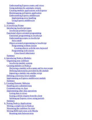 Understanding Express routes and views
Using nodemon for automatic restarts
Creating modular applications with Express
Bootstrapping an Express application
Understanding Express middleware
Implementing error handling
Using Express middleware
Summary
3. A JavaScript Primer
Introducing JavaScript types
JavaScript primitive types
Functional object-oriented programming
Functional programming in JavaScript
Understanding scopes in JavaScript
Strict mode
Object-oriented programming in JavaScript
Programming without classes
Creating objects with the new keyword
Programming with classes
Class-based inheritance
Summary
4. Introducing Node.js Modules
Organizing your codebase
JavaScript module systems
Creating modules in Node.js
Declaring a module with a name and its own scope
Defining functionality provided by the module
Importing a module into another script
Defining a directory-level module
Implementing an Express middleware module
Summary
5. Creating Dynamic Websites
Handling user-submitted data
Communicating via Ajax
Implementing other data operations
Listing data in views
Issuing a delete request from the client
Splitting up Express views using partials
Summary
6. Testing Node.js Applications
Writing a simple test in Node.js
Structuring the codebase for tests
Writing BDD-style tests with Mocha
Resetting state between tests
 