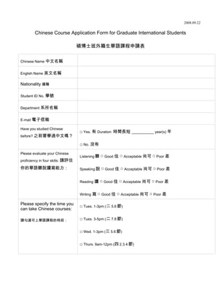 2008.09.22

        Chinese Course Application Form for Graduate International Students

                                  碩博士班外籍生華語課程申請表


Chinese Name 中文名稱


English Name 英文名稱


Nationality 國籍

Student ID No. 學號


Department 系所名稱


E-mail 電子信箱

Have you studied Chinese
                                  □ Yes. 有 Duration: 時間長短 ___________ year(s) 年
before? 之前曾學過中文嗎？

                                  □ No. 沒有

Please evaluate your Chinese
                                  Listening 聽 □ Good 佳 □ Acceptable 尚可 □ Poor 差
proficiency in four skills: 請評估

你的華語聽說讀寫能力：                       Speaking 說 □ Good 佳 □ Acceptable 尚可 □ Poor 差


                                  Reading 讀 □ Good 佳 □ Acceptable 尚可 □ Poor 差


                                  Writing 寫 □ Good 佳 □ Acceptable 尚可 □ Poor 差

Please specify the time you
                                  □ Tues. 1-3pm (二 5.6 節)
can take Chinese courses:

請勾選可上華語課程的時段：                     □ Tues. 3-5pm (二 7.8 節)

                                  □ Wed. 1-3pm (三 5.6 節)

                                  □ Thurs. 9am-12pm (四 2.3.4 節)
 