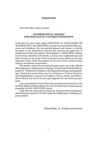 FOREWORD
This 121st IMA volume, entitled
MATHEMATICAL MODELS
FOR BIOLOGICAL PATTERN FORMATION
is the first of a new series called FRONTIERS IN APPLICATION OF
MATHEMATICS. The FRONTIERS volumes are motivated by IMA pro-
grams and workshops, but are specially planned and written to provide
an entree to and assessment of exciting new areas for the application of
mathematical tools and analysis. The emphasis in FRONTIERS volumes
is on surveys, exposition and outlook, to attract more mathematicians and
other scientists to the study of these areas and to focus efforts on the most
important issues, rather than papers on the most recent research results
aimed at an audience of specialists.
The present volume of peer-reviewed papers grew out of the 1998-99
IMA program on "Mathematics in Biology," in particular the Fall 1998 em-
phasis on "Theoretical Problems in Developmental Biology and Immunol-
ogy." During that period there were two workshops on Pattern Formation
and Morphogenesis, organized by Professors Murray, Maini and Othmer.
James Murray was one of the principal organizers for the entire year pro-
gram.
I am very grateful to James Murray for providing an introduction, and
to Philip Maini and Hans Othmer for their excellent work in planning and
preparing this first FRONTIERS volume.
I also take this opportunity to thank the National Science Foundation,
whose financial support of the IMA made the Mathematics in Biology pro-
gram possible.
Willard Miller, Jr., Professor and Director
v
 