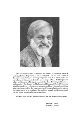 The editors are pleased to dedicate this volume to Professor James D.
Murray, affectionately known as Jim to his friends. Jim has been a leader in
the mathematical analysis of biological pattern formation for 25 years, and
has influenced it dramatically by his unbending insistence that the problem
is first and foremost a biological one, and therefore the biological details do
really matter. The Centre for Mathematical Biology at Oxford University,
which he founded in 1983, has been a magnet and haven for mathematicians
who were interested in the many aspects of biological pattern formation,
and its success is in no small part due to Jim's warmth and kindness to all,
and his strong support of young researchers.
We wish Jim, and his soulmate Sheila, the best in the coming years.
Philip K. Maini
Hans G. Othmer
 