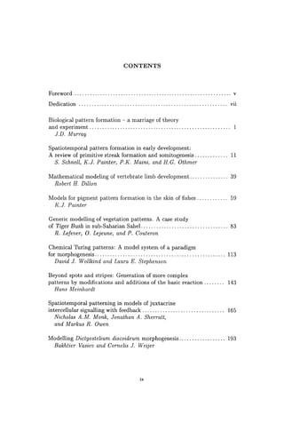 CONTENTS
Foreword ............................................................. v
Dedication .......................................................... vii
Biological pattern formation - a marriage of theory
and experiment .. . . . . . . . . . . . . . . . . . . . . . . . . . . . . . . . . . . . . . . . . . . . . . .. . . . . .. 1
J.D. Murray
Spatiotemporal pattern formation in early development:
A review of primitive streak formation and somitogenesis ............. 11
S. Schnell, K.J. Painter, P.K. Maini, and H.G. Othmer
Mathematical modeling of vertebrate limb development. . . . . . . . . . . . . .. 39
Robert H. Dillon
Models for pigment pattern formation in the skin of fishes. . . . . . . . . . .. 59
K.J. Painter
Generic modelling of vegetation patterns. A case study
of Tiger Bush in sub-Saharian Sahel.. ................................ 83
R. Lefever, O. Lejeune, and P. Couteron
Chemical Turing patterns: A model system of a paradigm
for morphogenesis ................................................... 113
David J. Wollkind and Laura E. Stephenson
Beyond spots and stripes: Generation of more complex
patterns by modifications and additions of the basic reaction ........ 143
Hans Meinhardt
Spatiotemporal patterning in models of juxtacrine
intercellular signalling with feedback ................................ 165
Nicholas A.M. Monk, Jonathan A. Sherratt,
and Markus R. Owen
Modelling Dictyostelium discoideum morphogenesis .................. 193
Bakhtier Vasiev and Comelis J. Weijer
ix
 