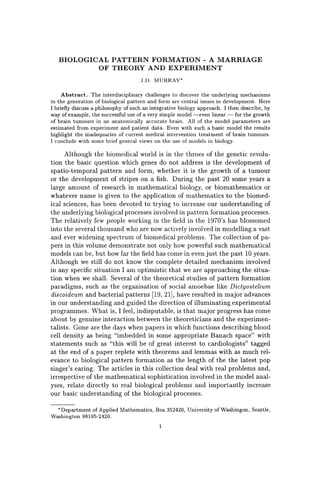 BIOLOGICAL PATTERN FORMATION - A MARRIAGE
OF THEORY AND EXPERIMENT
J.D. MURRAY'
Abstract. The interdisciplinary challenges to discover the underlying mechanisms
in the generation of biological pattern and form are central issues in development. Here
I briefly discuss a philosophy of such an integrative biology approach. I then describe, by
way of example, the successful use of a very simple model-even linear - for the growth
of brain tumours in an anatomically accurate brain. All of the model parameters are
estimated from experiment and patient data. Even with such a basic model the results
highlight the inadequacies of current medical intervention treatment of brain tumours.
I conclude with some brief general views on the use of models in biology.
Although the biomedical world is in the throes of the genetic revolu-
tion the basic question which genes do not address is the development of
spatio-temporal pattern and form, whether it is the growth of a tumour
or the development of stripes on a fish. During the past 20 some years a
large amount of research in mathematical biology, or biomathematics or
whatever name is given to the application of mathematics to the biomed-
ical sciences, has been devoted to trying to increase our understanding of
the underlying biological processes involved in pattern formation processes.
The relatively few people working in the field in the 1970's has blossomed
into the several thousand who are now actively involved in modelling a vast
and ever widening spectrum of biomedical problems. The collection of pa-
pers in this volume demonstrate not only how powerful such mathematical
models can be, but how far the field has come in even just the past 10 years.
Although we still do not know the complete detailed mechanism involved
in any specific situation I am optimistic that we are approaching the situa-
tion when we shall. Several of the theoretical studies of pattern formation
paradigms, such as the organisation of social amoebae like Dictyostelium
discoideum and bacterial patterns [19, 21], have resulted in major advances
in our understanding and guided the direction of illuminating experimental
programmes. What is, I feel, indisputable, is that major progress has come
about by genuine interaction between the theoreticians and the experimen-
talists. Gone are the days when papers in which functions describing blood
cell density as being "imbedded in some appropriate Banach space" with
statements such as "this will be of great interest to cardiologists" tagged
at the end of a paper replete with theorems and lemmas with as much rel-
evance to biological pattern formation as the length of the the latest pop
singer's earing. The articles in this collection deal with real problems and,
irrespective of the mathematical sophistication involved in the model anal-
yses, relate directly to real biological problems and importantly increase
our basic understanding of the biological processes.
"Department of Applied Mathematics, Box 352420, University of Washingon, Seattle,
Washington 98195-2420.
1
 