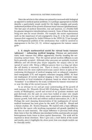 BIOLOGICAL PATTERN FORMATION 3
Since the articles in this volume are primarily concerned with biological
as opposed to medical spatial problems, it is perhaps appropriate to briefly
describe a particularly simple model for the highly complex and poorly
understood problem of the growth of human brain tumours (glioblastomas).
The fast pace of medical discoveries, real and spurious, is a fruitful field
for genuine integrative interdisciplinary research. Some of these discoveries
bring new uses for extant theories. For example, the recent experimental
work on the importance of anti-angiogenetic drug [8, 1] for the control of
tumours first suggested by Judah Folkman in the 1970's [6, 7] has brought
the developmental problem of the mechanisms that could be involved in
angiogenesis to the fore [13, 15]: without angiogenesis the tumour cannot
grow.
1. A simple mathematical model for virtual brain tumours
(gliomas) - enhancing medical imaging. Gliomas are particularly
nasty brain tumours that diffuse aggressively, thereby invading the sur-
rounding normal tissue. That the spatial spread involves diffusion is now
fairly generally accepted. Although other processes are probably involved,
diffusion and cell mitosis play major (arguably the major) roles in the
spread of cancer cells. Being a diffusion process there is a long tail where
the cell density is extremely low. There is clearly a threshold level be-
low which even the most sophisticated scans cannot detect in spite of the
continuing development of medical imaging such as enhanced computer-
ized tomography (CT) and magnetic resonance imaging (MRI). At least
one inadequacy of current medical imaging is that even extensive surgi-
cal resection or local irradiation of gliomas, based on where the tumour
"boundary" is as defined by the scans, is followed by tumour recurrence at
or near the edge of the excised tumour [12].
In an attempt to try and get some understanding of the growth of
such tumours, Dr. Elsworth Alvord MD (Pathology, Health Science, Uni-
versity of Washington), myself and several of my graduate students and
post-doctorals over the past six years have looked at some very simple
diffusion models to try and obtain some quantitative estimates of brain
tumour growth, both with and without medical intervention [18, 5, 20, 2].
Perhaps the most damning demonstration of the inadequacies of current
medical treatment has been given by the work [17] with Dr. Alvord and
a former student, Dr. Kristin Swanson. We started with a basic diffusion
model for the cancer cells involving exponential cell growth (justified by
the data on such tumours). The major difference to previous work along
these lines is that the diffusion was simulated within anatomically accurate
heterogeneous brain tissue in three spatial dimensions. The work will be
reported in detail elsewhere. Here I give only a brief sketch of the model
and results, since it highlights the above point that even simple models can
be clinically useful.
 