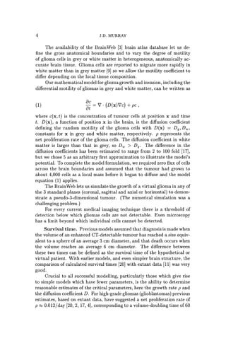 4 J.D. MURRAY
The availability of the BrainWeb [3] brain atlas database let us de-
fine the gross anatomical boundaries and to vary the degree of motility
of glioma cells in grey or white matter in heterogeneous, anatomically ac-
curate brain tissue. Glioma cells are reported to migrate more rapidly in
white matter than in grey matter [9] so we allow the motility coefficient to
differ depending on the local tissue composition.
Our mathematical model for glioma growth and invasion, including the
differential motility of gliomas in grey and white matter, can be written as
(1)
Be
8t =7 . (D(x)7c) + pc ,
where c(x, t) is the concentration of tumour cells at position x and time
t. D(x), a function of position x in the brain, is the diffusion coefficient
defining the random motility of the glioma cells with D(x) = Dg , Dw,
constants for x in grey and white matter, respectively. p represents the
net proliferation rate of the glioma cells. The diffusion coefficient in white
matter is larger than that in grey, so Dw > Dg • The difference in the
diffusion coefficients has been estimated to range from 2 to 100 fold [17],
but we chose 5 as an arbitrary first approximation to illustrate the model's
potential. To complete the model formulation, we required zero flux of cells
across the brain boundaries and assumed that the tumour had grown to
about 4,000 cells as a local mass before it began to diffuse and the model
equation (1) applies.
The BrainWeb lets us simulate the growth of a virtual glioma in any of
the 3 standard planes (coronal, sagittal and axial or horizontal) to demon-
strate a pseudo-3-dimensional tumour. (The numerical simulation was a
challenging problem.)
For every current medical imaging technique there is a threshold of
detection below which gliomas cells are not detectable. Even microscopy
has a limit beyond which individual cells cannot be detected.
Survival time. Previous models assumed that diagnosis is made when
the volume of an enhanced CT-detectable tumour has reached a size equiv-
alent to a sphere of an average 3 cm diameter, and that death occurs when
the volume reaches an average 6 cm diameter. The difference between
these two times can be defined as the survival time of the hypothetical or
virtual patient. With earlier models, and even simpler brain structure, the
comparison of calculated survival times [20] with extant data [11] was very
good.
Crucial to all successful modelling, particularly those which give rise
to simple models which have fewer parameters, is the ability to determine
reasonable estimates of the critical parameters, here the growth rate p and
the diffusion coefficient D. For high-grade gliomas (glioblastomas) previous
estimates, based on extant data, have suggested a net proliferation rate of
p ::::; 0.012/day [20, 2, 17, 4], corresponding to a volume-doubling time of 60
 