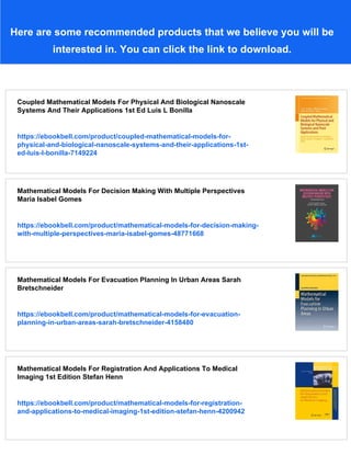 Here are some recommended products that we believe you will be
interested in. You can click the link to download.
Coupled Mathematical Models For Physical And Biological Nanoscale
Systems And Their Applications 1st Ed Luis L Bonilla
https://ebookbell.com/product/coupled-mathematical-models-for-
physical-and-biological-nanoscale-systems-and-their-applications-1st-
ed-luis-l-bonilla-7149224
Mathematical Models For Decision Making With Multiple Perspectives
Maria Isabel Gomes
https://ebookbell.com/product/mathematical-models-for-decision-making-
with-multiple-perspectives-maria-isabel-gomes-48771668
Mathematical Models For Evacuation Planning In Urban Areas Sarah
Bretschneider
https://ebookbell.com/product/mathematical-models-for-evacuation-
planning-in-urban-areas-sarah-bretschneider-4158480
Mathematical Models For Registration And Applications To Medical
Imaging 1st Edition Stefan Henn
https://ebookbell.com/product/mathematical-models-for-registration-
and-applications-to-medical-imaging-1st-edition-stefan-henn-4200942
 
