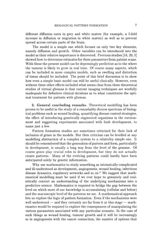 BIOLOGICAL PATTERN FORMATION 7
different diffusion rates in grey and white matter (for example, a 5-fold
increase in diffusion or migration in white matter) as well as to prevent
spread across certain parts of the brain.
The model is a simple one which focuses on only two key elements,
namely diffusion and growth. Other variables can be introduced into the
model as their relative importance is discovered. Previous studies [18, 20, 5]
showed how to determine estimates for these parameters from patient scans.
With these the present model can be depressingly predictive as to the where
the tumour is likely to grow in real time. Of course many aspects, which
can be included in more complex models, such as swelling and distortion
of tissue should be included. The point of this brief discussion is to show
how even a simple basic model can still be useful'clinically. However, even
without these other effects included what seems clear from these theoretical
studies of virtual gliomas is that current imaging techniques are woefully
inadequate for definitive clinical decisions as to what constitutes the opti-
mal treatment for patients with gliomas.
2. General concluding remarks. Theoretical modelling has been
proven to be useful in the study of a remarkably diverse spectrum of biolog-
ical problems such as wound healing, quantifying disease control strategies,
the effect of introducing genetically engineered organisms in the environ-
ment and suggesting experiments associated with limb development, to
name just a few.
Pattern formation studies are sometimes criticized for their lack of
inclusion of genes in the models. But then criticism can be levelled at any
modelling abstraction of a complex system to a relativley simple one. It
should be remembered that the generation of pattern and form, particularly
in development, is usually a long way from the level of the genome. Of
course genes play crucial roles in development, but they do not actually
create patterns. Many of the evolving patterns could hardly have been
anticipated solely by genetic information.
Why use mathematics to study something as intrinsically complicated
and ill-understood as development, angiogenesis, wound healing, infectious
disease dynamics, regulatory networks and so on? We suggest that math-
ematical modelling must be used if we ever hope to genuinely and real-
istically convert an understanding of the underlying mechanisms into a
predictive science. Mathematics is required to bridge the gap between the
level on which most of our knowledge is accumulating (cellular and below)
and the macroscopic level of the patterns we see. A mathematical approach
lets us explore the logic of pattern formation. Even if the mechanisms were
well understood - and they certainly are far from it at this stage - math-
ematics would be required to explore the consequences of manipulating the
various parameters associated with any particular scenario. In the case of
such things as wound healing, tumour growth and it will be increasingly
so in angiogenesis with the cancer connection, the number of options that
 