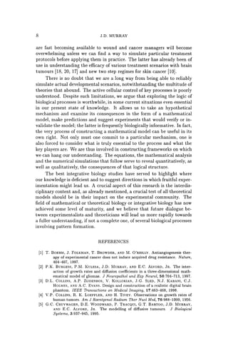 8 J.D. MURRAY
are fast becoming available to wound and cancer managers will become
overwhelming unless we can find a way to simulate particular treatment
protocols before applying them in practice. The latter has already been of
use in understanding the efficacy of various treatment scenarios with brain
tumours [18, 20, 17] and new two step regimes for skin cancer [10].
There is no doubt that we are a long way from being able to reliably
simulate actual developmental scenarios, notwithstanding the multitude of
theories that abound. The active cellular control of key processes is poorly
understood. Despite such limitations, we argue that exploring the logic of
biological processes is worthwhile, in some current situations even essential
in our present state of knowledge. It allows us to take an hypothetical
mechanism and examine its consequences in the form of a mathematical
model, make predictions and suggest experiments that would verify or in-
validate the model; the latter is frequently biologically informative. In fact,
the very process of constructing a mathematical model can be useful in its
own right. Not only must one commit to a particular mechanism, one is
also forced to consider what is truly essential to the process and what the
key players are. We are thus involved in constructing frameworks on which
we can hang our understanding. The equations, the mathematical analysis
and the numerical simulations that follow serve to reveal quantitatively, as
well as qualitatively, the consequences of that logical structure.
The best integrative biology studies have served to highlight where
our knowledge is deficient and to suggest directions in which fruitful exper-
imentation might lead us. A crucial aspect of this research is the interdis-
ciplinary content and, as already mentioned, a crucial test of all theoretical
models should be in their impact on the experimental community. The
field of mathematical or theoretical biology or integrative biology has now
achieved some level of maturity, and we believe that future dialogue be-
tween experimentalists and theoeticians will lead us more rapidly towards
a fuller understanding, if not a complete one, of several biological processes
involving pattern formation.
REFERENCES
[1] T. BOEHM, J. FOLKMAN, T. BROWDER, AND M. O'REILLY. Antiangiogenesis ther-
apy of experimental cancer does not induce acquired drug resistance. Nature,
404-407, 1997.
[2] P.K. BURGESS, P.M. KULESA, J.D. MURRAY, AND E.C. ALVORD, JR. The inter-
action of growth rates and diffusion coefficients in a three-dimensional math-
ematical model of gliomas. J Neuropathol and Exp Neural, 56:704-713, 1997.
[3] D.L. COLLINS, A.P. ZIJDENBOS, V. KOLLOKIAN, J.G. SLED, N.J. KABANI, C.J.
HOLMES, AND A.C. EVANS. Design and construction of a realistic digital brain
phantom. IEEE Transactions on Medical Imaging, 17:463-468, 1998.
[4] V.P. COLLINS, R. K. LOEFFLER, AND H. TIVEY. Observations on growth rates of
human tumors. Am J Roentgenol Radium Ther Nucl Med, 76:988-1000, 1956.
[5] G.C. CRUYWAGEN, D.E. WOODWARD, P. TRACQUI, G.T. BARTOO, J.D. MURRAY,
AND E.C. ALVORD, JR. The modelling of diffusive tumours. J Biological
Systems, 3:937-945, 1995.
 