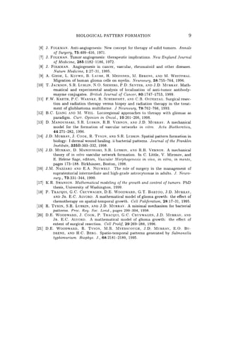 BIOLOGICAL PATTERN FORMATION 9
[6] J. FOLKMAN. Anti-angiogenesis: New concept for therapy of solid tumors. Annals
of Surgery, 75:409-416, 1971.
[7] J. FOLKMAN. TUmor angiogenesis: therapeutic implications. New England Journal
of Medicine, 285:1182-1186, 1972.
[8] J. FOLKMAN. Angiogenesis in cancer, vascular, rheumatoid and other diseases.
Nature Medicine, 1:27-31, 1995.
[9] A. GIESE, L. KLUWE, B. LAUBE, H. MEISSNER, M. BERENS, AND M. WESTPHAL.
Migration of human glioma cells on myelin. Neurosurg, 38:755-764, 1996.
[10] T. JACKSON, S.R. LUBLIN, N.O. SIEMERS, P.D. SENTER, AND J.D. MURRAY. Math-
ematical and experimental analysis of localization of anti-tumor antibody-
enzyme conjugates. British Journal of Cancer, 80:1747-1753, 1999.
[11] F.W. KRETH, P.C. WARNKE, R. SCHEREMET, AND C.B. OSTERTAG. Surgical resec-
tion and radiation therapy versus biopsy and radiation therapy in the treat-
ment of glioblastoma multiforme. J Neurosurg, 78:762-766, 1993.
[12] B.C. LIANG AND M. WElL. Locoregional approaches to therapy with gliomas as
paradigm. Curro Opinion in Oncol., 10:201-206, 1998.
[13] D. MANOUSSAKI, S.R. LUBKIN, R.B. VERNON, AND J.D. MURRAY. A mechanical
model for the formation of vascular networks in vitro. Acta Biotheretica,
44:271-282, 1996.
[14] J.D. MURRAY, J. COOK, R. TYSON, AND S.R. LUBKIN. Spatial pattern formation in
biology: I dermal wound healing. ii bacterial patterns. Journal of the Franklin
Institute, 335B:303-332, 1998.
[15] J.D. MURRAY, D. MANOUSSAKI, S.R. LUBKIN, AND R.B. VERNON. A mechanical
theory of in vitro vascular network formation. In C. Little, V. Mironov, and
E. Helene Sage, editors, Vascular Morphogenesis in vivo, in vitro, in mente,
pages 173-188. Birkhauser, Boston, 1998.
[16] J .M. NAZZARO AND E.A. NEUWELT. The role of surgery in the management of
supratentorial intermediate and high-grade astrocytomas in adults. J. Neuro-
surg., 73:331-344, 1990.
[17] K.R. SWANSON. Mathematical modeling of the growth and control of tumors. PhD
thesis, University of Washington, 1999.
[18] P. TRACQUI, G.C. CRUYWAGEN, D.E. WOODWARD, G.T. BARTOO, J.D. MURRAY,
AND JR. E.C. ALVORD. A mathematical model of glioma growth: the effect of
chemotherapy on spatial-temporal growth. Cell Poliferation, 28:17-31, 1995.
[19] R. TYSON, S.R. LUBKIN, AND J.D. MURRAY. A minimal mechanism for bacterial
patterns. Proc. Roy. Soc. Lond., pages 299-304, 1998.
[20] D.E. WOODWARD, J. COOK, P. TRACQUI, G.C. CRUYWAGEN, J.D. MURRAY, AND
JR. E.C. ALVORD. A mathematical model of glioma growth: the effect of
extent of surgical resection. Cell Prolif, 29:269-288, 1996.
[21] D.E. WOODWARD, R. TYSON, M.R. MYERSCOUGH, J.D. MURRAY, E.O. Bu-
DRENE, AND H.C. BERG. Spatio-temporal patterns generated by Salmonella
typhimurium. Biophys. J., 68:2181-2189, 1995.
 