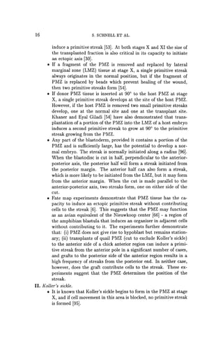 16 s. SCHNELL ET AL.
induce a primitive streak [53]. At both stages X and XI the size of
the transplanted fraction is also critical in its capacity to initiate
an ectopic axis [30].
• If a fragment of the PMZ is removed and replaced by lateral
marginal zone (LMZ) tissue at stage X, a single primitive streak
always originates in the normal position, but if the fragment of
PMZ is replaced by beads which prevent healing of the wound,
then two primitive streaks form [54].
• If donor PMZ tissue is inserted at 900 to the host PMZ at stage
X, a single primitive streak develops at the site of the host PMZ.
However, if the host PMZ is removed two small primitive streaks
develop, one at the normal site and one at the transplant site.
Khaner and Eyal Giladi [54] have also demonstrated that trans-
plantation of a portion of the PMZ into the LMZ of a host embryo
induces a second primitive streak to grow at 900 to the primitive
streak growing from the PMZ.
• Any part of the blastoderm, provided it contains a portion of the
PMZ and is sufficiently large, has the potential to develop a nor-
mal embryo. The streak is normally initiated along a radius [96].
When the blastodisc is cut in half, perpendicular to the anterior-
posterior axis, the posterior half will form a streak initiated from
the posterior margin. The anterior half can also form a streak,
which is more likely to be initiated from the LMZ, but it may form
from the anterior margin. When the cut is made parallel to the
anterior-posterior axis, two streaks form, one on either side of the
cut.
• Fate map experiments demonstrate that PMZ tissue has the ca-
pacity to induce an ectopic primitive streak without contributing
cells to the streak [6]. This suggests that the PMZ may function
as an avian equivalent of the Nieuwkoop center [66] - a region of
the amphibian blastula that induces an organizer in adjacent cells
without contributing to it. The experiments further demonstrate
that: (i) PMZ does not give rise to hypoblast but remains station-
ary; (ii) transplants of quail PMZ (cut to exclude Koller's sickle)
to the anterior side of a chick anterior region can induce a primi-
tive streak from the anterior pole in a significant number of cases,
and grafts to the posterior side of the anterior region results in a
high frequency of streaks from the posterior end. In neither case,
however, does the graft contribute cells to the streak. These ex-
periments suggest that the PMZ determines the position of the
streak.
II. Koller's sickle.
• It is known that Koller's sickle begins to form in the PMZ at stage
X, and if cell movement in this area is blocked, no primitive streak
is formed [95].
 
