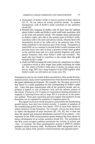 PRIMITIVE STREAK FORMATION AND SOMITOGENESIS 17
• Transplants of Koller's sickle to lateral portions of host embryos
[13, 41, 14] can induce an ectopic primitive streak. In normal
development, cells of Koller's sickle contribute to the primitive
streak [41].
• Detailed fate mapping of midline cells [6] show that the epiblast
above Koller's sickle and Koller's sickle itself both contribute cells
to the node and primitive streak. The epiblast above and anterior
to Koller's sickle, and cells in the anterior part of Koller's sickle,
contribute cells to the node and anterior streak, whereas those cells
immediately dorsal to the sickle and in the posterior part of the
sickle contribute to the posterior part of the streak. Transplants of
quail PMZ cut in a manner to include Koller's sickle (compare with
previous item) were able to form a primitive streak when grafted
to the anterior-most part of a chick anterior fragment with much
greater frequency than when Koller's sickle was excluded. The
quail cells were found to contribute to the streak when the graft
included Koller's sickle.
• Grafts of PMZ including the sickle retain the competence to induce
a primitive streak at later stages than grafts excluding the sickle
[6]. The ability of Koller's sickle alone to induce an ectopic axis is
lost by stage XIII, but a large fragment of the PMZ together with
Koller's sickle can still induce an ectopic axis [52].
Stimulated in part by the wealth of data unearthed in other model develop-
mental systems, many recent experiments have been directed at discovering
the genes regulating development. For example, the Hox gene goosecoid is
first found in a small population of cells corresponding to Koller's sickle
[41J. Later this gene characterizes cells of the primitive streak, and ex-
pression is highest in cells of Hensen's node and the anterior portion of
the streak. Brachyury (Ch- T) genes are expressed in forming mesoderm in
response to inducing factors and at stage XII in a broad arc in the poste-
rior epiblast. These gene expression patterns suggest that primitive streak
formation can be regulated by gradients of organizer genes [5].
The signals involved in streak formation, particularly the transforming
growth factors, have also been studied recently. A number of members of
the transforming growth factor beta family (TGF-(3) have been shown to
induce primitive streak formation. For example, activin has been shown
to induce development of axial structures [65, 118, 23]' but it does not
have the spatial and temporal distribution expected of an inducer. cVgl
expressed in the PMZ of pre-primitive streak embryos has been shown to
induce development of an ectopic primitive streak [91]. The activation of
the Wnt proto-oncogene pathway potentiates the activity of activin and
cVgl. In contrast, the bone morphogenetic protein-4 (BMP-4) inhibits
primitive streak formation [102]. Furthermore, BMP antagonists such as
chordin can induce both primitive streak formation and organizer genes.
 