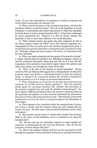22 S. SCHNELL ET AL.
lucida. To test such a hypothesis, it is necessary to construct a discrete cell
model which incorporates cell adhesion [73).
3. What controls formation of the secondary hypoblast, and does the
hypoblast influence streak formation? The role of the hypoblast in streak
formation is controversial, and earlier experiments in which the hypoblast
has been shown to induce streak formation [108, 3, 4] have been challenged
by recent experiments [51). However it is still not known whether the
hypoblast is able to exert some influence over streak formation.
4. What initiates motion and guides the early migration of cells in
the lateral regions toward the PMZ? Stern [97] observed migration of a
subpopulation of the area pellucida to the posterior marginal zone prior to
streak formation and speculated that a chemoattractant is produced at that
site. Although collagen-gel assays support this theory, no chemoattractant
has been identified.
5. What cues guide elongation and movement of the primitive streak?
A simple anterior-posterior gradient of a diffusible morphogen cannot be
used for positional information along that axis [53), for if it were the 900
transplants of the primitive streak would ingress toward the anterior pole
rather than along a ray through the center of the disk.
6. What is the role of cell division in streak formation? Recent
results by Wei and Mikawa [109) suggest that a subpopulation of cells in the
posterior region may divide in a directional manner to form the primitive
streak. It remains to be understood whether this division is essential for
streak formation, or if it is simply an associated phenomenon.
7. What mechanisms can account for the fact that the primitive streak
maintains its rod-like structure during ingression? Does the primitive
streak ingress by convergent extension [46), whereby cells intercalate at
the posterior marginal zone and push the primitive streak forward? Are
there adhesive differences between cells in the primitive streak and those in
the hypoblast and epiblast, or is the structure maintained by chemotactic
attraction between cells in the primitive streak? Alternatively, is the streak
maintained as a rod by the forces occurring throughout the blastoderm at
these stages.
8. There appears to be a gradient within the marginal zone of poten-
tial to form a streak, with the posterior being the most capable and the
anterior the least. At what stage is this potential determined, and by what
mechanisms?
9. The primitive streak seems to inhibit other streaks from forming.
What is the nature of this inhibition, and is it confined to act along the
marginal zone?
10. The size and age of a blastodisc segment or donor implant are
important in determining the site of streak formation. How do the key
properties involved change with time?
11. How is the organizer defined, and how are the movements of cells
through the organizer to form notochord, head process, paraxial mesoderm,
 