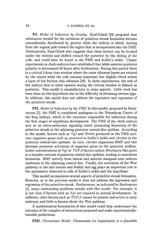 24 S. SCHNELL ET AL.
PI. Model of Induction by Gravity: Eyal-Giladi [29] proposed that
substances needed for the initiation of primitive streak formation become
nonuniformly distributed by gravity while the embryo is tilted, moving
from the vegetal pole toward the region that is incorporated into the PMZ.
Alternatively, Eyal-Giladi also suggests that these factors can be located
under the embryo and shifted toward the posterior by the sliding of the
yolk, and could later be found in the PMZ and Koller's sickle. Classic
experiments in chick embryos have established that labile anterior-posterior
polarity is determined 20 hours after fertilization. During this period there
is a critical2-hour time window where the outer albumen layers are rotated
by the uterus while the yolk remains stationary but slightly tilted within
a layer of low friction thin albumen [28]. In these experiments, the side of
the embryo that is tilted upward during the critical window is defined as
posterior. This model is unsatisfactory in some aspects. Little work has
been done on this hypothesis due to the difficulty of obtaining uterine eggs.
In addition, this model does not address the ingression and regression of
the primitive streak.
PII. Model of Induction by the PMZ: In this model, proposed by Bach-
varova [5), the PMZ is considered analogous to the Nieuwkoop Center of
the frog embryo, which is the structure responsible for induction during
the first stages of amphibian development. The PMZ of the chick embryo
acts as an extra-embryonic signaling center promoting formation of the
primitive streak in the adjoining posterior central disc epiblast. According
to the model, factors such as Vgl and Wnt8c produced in the PMZ acti-
vate organizer genes such as goosecoid in Koller's sickle and chordin in the
posterior central-disc epiblast. In turn, chordin suppresses BMP and this
decrease promotes activation of organizer genes in the posterior midline.
Lower concentrations of Vgl or TGF-{3 factors induce Brachyury-like genes
in a broader crescent of posterior central disc epiblast, leading to mesoderm
formation. BMP activity from lateral and anterior marginal zone induces
epidermis in the adjoining central disc. Finally, the activation of the Wnt
pathway in the late uterine and freshly laid egg plays an important role in
the asymmetry observed in cells of Koller's sickle and the hypoblast.
This model incorporates several aspects of primitive streak formation.
However, as in the previous model it does not address the ingression and
regression of the primitive streak. Furthermore, as indicated by Bachvarova
[5), many outstanding problems remain with this model. For example, it
is not clear if factors such as Vgl are required in normal development. In
addition, other factors such as TGF-{3 cannot be present and active in early
embryos; and little is known about the Wnt pathway.
A mathematical formulation of this model could help understand the
outcome of the complex of interactions proposed and make experimentally-
testable predictions.
PIlI. Chemotaxis Model: Chemotaxis (or haptotaxis) is a plausible
 