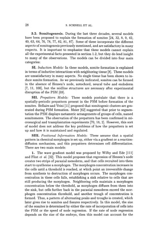 28 S. SCHNELL ET AL.
3.2. Somitogenesis. During the last three decades, several models
have been proposed to explain the formation of somites [24, 32, 8, 9, 42,
49, 63, 64, 76, 78, 77, 82, 81, 87]. Some of these incorporate the different
aspects ofsomitogenesis previously mentioned, and are satisfactory in many
respects. It is important to emphasize that these models cannot explain
all the experimental facts presented in section 1.2, but they do lend insight
to many of the observations. The models can be divided into four main
categories:
SI. Induction Models: In these models, somite formation is explained
in terms of inductive interactions with neighboring tissue [8]. These models
are unsatisfactory in many aspects. No single tissue has been shown to in-
duce somite formation. As we previously indicated, somites can be formed
in the absence of Hensen's node, notochord, neural tube and endoderm
[7, 11, 100], but the midline structures are necessary after experimental
disruption of the PSM [69].
SII. Prepattern Models: These models postulate that there is a
spatially-periodic prepattern present in the PSM before formation of the
somites. Bellairs and Veini [11] proposed that somitogenic clusters are gen-
erated during PSM formation. Meier [62] suggested that prior to segmen-
tation the PSM displays metameric arrangements of groups of cells, named
somitomeres. The observation of the prepattern has been confirmed in mi-
crosurgical and transplantation experiments [70, 18, 2]. However, this sort
of model does not address the key problems of how the prepattern is set
up and how it is maintained and regulated.
SIll. Positional Information Models: These assume that a spatial
pattern in chemical morphogen is set up, either via a gradient or a reaction-
diffusion mechanism, and this prepattern determines cell differentiation.
There are two main models:
1. The wave gradient model was proposed by Wilby and Ede [111]
and Flint et al. [32]. This model proposes that regression of Hensen's node
creates two strips of paraxial mesoderm, and that cells recruited into them
start to synthesize a morphogen. The morphogen concentration increases in
the cells until a threshold is reached, at which point an irreversible change
from synthesis to destruction of morphogen occurs. The morphogen con-
centration in these cells falls, establishing a sink relative to cells that are
still producing the morphogen. Neighboring cells maintain a morphogen
concentration below the threshold, as morphogen diffuses from them into
the sink, but cells further back in the paraxial mesoderm exceed the mor-
phogen concentration threshold, and another trough of concentration is
formed. Thus, a pattern of alternating peaks and troughs is created, which
later gives rise to somites and fissures respectively. In this model, the size
of the somites is determined by either the rate of incorporation of cells into
the PSM or the speed of node regression. If the rate of node regression
depends on the size of the embryo, then this model can account for the
 