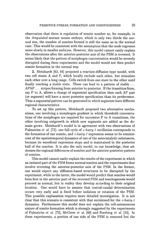 PRIMITIVE STREAK FORMATION AND SOMITOGENESIS 29
observation that there is regulation of somite number so, for example, in
the Amputated mutant mouse embryo, which is only two thirds the nor-
mal size, the number of somites formed is still the same as in the normal
case. This would be consistent with the assumption that the node regresses
more slowly in smaller embryos. However, this model cannot easily explain
the observations after the anterior-posterior axis of the PSM is reversed. It
seems likely that the pattern of morphogen concentration would be severely
disrupted during these experiments and the model would not then predict
somite formation in the normal way.
2. Meinhardt [63, 64] proposed a reaction-diffusion type model, with
two cell states A and P, which locally exclude each other, but stimulate
each other over a long range. Cells switch from one state to the other until
finally reaching a stable state. These can lead to a pattern of stable ...
APAP ... stripes forming from anterior to posterior. If the transition from,
say P to A, allows a change of segmental specification then each AP pair
(or segment) will have a more posterior specification than its predecessor.
Thus a segmental pattern can be generated in which segments have different
regional characteristics.
To set up this pattern, Meinhardt proposed two alternative mecha-
nisms, one involving a morphogen gradient in which threshold concentra-
tions of the morphogen are required for successive P to A transitions, the
other involving outgrowth in which new segments are added as the do-
main grows. Meinhardt's model is in agreement with two observations of
Palmeirim et al. [72]: one full cycle of c-hairy-l oscillation corresponds to
the formation of one somite, and c-hairy-l expression seems to be reminis-
cent of the spatiotemporal dynamics of one of the autocatalytic substances,
because its wavefront expression stops and is maintained in the posterior
half of the somites. It is also the only model, to our knowledge, that ad-
dresses the regional differences ofsomites and the anterior-posterior pattern
of somites.
This model cannot easily explain the results of the experiment in which
an isolated part of the PSM forms normal somites and the experiments that
involve reversing the anterior-posterior axis of the PSM. In the former,
one would expect any diffusion-based structures to be disrupted by the
experiment, while in the latter, the model would predict that somites would
form first in the anterior part of the reversed PSM and somitogenesis would
proceed as normal, but in reality they develop according to their original
location. One would have to assume that rostral-caudal determination
occurs very early and is fixed before isolation or rotation of the PSM.
This possible explanation requires more detailed investigation. It is not
clear that this scenario is consistent with that envisioned for the c-hairy-l
dynamics. Furthermore this model does not explain the cell-autonomous
nature of somite formation which is strongly suggested by the experiments
of Palmeirim et al. [72], McGrew et al. [60] and Forsberg et al. [33]. In
these experiments, a portion of one side of the PSM is removed but the
 