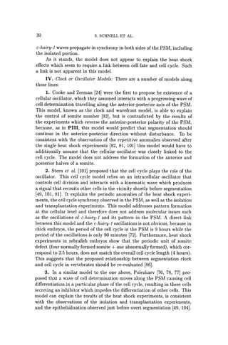 30 S. SCHNELL ET AL.
c-hairy-l waves propagate in synchrony in both sides of the PSM, including
the isolated portion.
As it stands, the model does not appear to explain the heat shock
effects which seem to require a link between cell fate and cell cycle. Such
a link is not apparent in this model.
IV. Clock or Oscillator Models: There are a number of models along
these lines:
1. Cooke and Zeeman [24J were the first to propose he existence of a
cellular oscillator, which they assumed interacts with a progressing wave of
cell determination travelling along the anterior-posterior axis of the PSM.
This model, known as the clock and wavefront model, is able to explain
the control of somite number [92J, but is contradicted by the results of
the experiments which reverse the anterior-posterior polarity of the PSM,
because, as in PIlI, this model would predict that segmentation should
continue in the anterior-posterior direction without disturbance. To be
consistent with the observation of the repetitive anomalies observed after
the single heat shock experiments [82, 81, 101J this model would have to
additionally assume that the cellular oscillator was closely linked to the
cell cycle. The model does not address the formation of the anterior and
posterior halves of a somite.
2. Stern et at. [lOlJ proposed that the cell cycle plays the role of the
oscillator. This cell cycle model relies on an intracellular oscillator that
controls cell division and interacts with a kinematic wave which produces
a signal that recruits other cells in the vicinity shortly before segmentation
[49, 101, 81J. It explains the periodic anomalies of the heat shock experi-
ments, the cell cycle synchrony observed in the PSM, as well as the isolation
and transplantation experiments. This model addresses pattern formation
at the cellular level and therefore does not address molecular issues such
as the oscillations of c-hairy-l and its pattern in the PSM. A direct link
between this model and the c-hairy-l oscillations is not obvious, because in
chick embryos, the period of the cell cycle in the PSM is 9 hours while the
period of the oscillations is only 90 minutes [72J. Furthermore, heat shock
experiments in zebrafish embryos show that the periodic unit of somite
defect (four normally formed somite + one abnormally formed), which cor-
respond to 2.5 hours, does not match the overall cell cycle length (4 hours).
This suggests that the proposed relationship between segmentation clock
and cell cycle in vertebrates should be re-evaluated [86J.
3. In a similar model to the one above, Polezhaev [76, 78, 77J pro-
posed that a wave of cell determination moves along the PSM causing cell
differentiation in a particular phase of the cell cycle, resulting in these cells
secreting an inhibitor which impedes the differentiation of other cells. This
model can explain the results of the heat shock experiments, is consistent
with the observations of the isolation and transplantation experiments,
and the epithelialization observed just before overt segmentation [49, 104J.
 