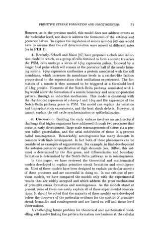 PRIMITIVE STREAK FORMATION AND SOMITOGENESIS 31
However, as in the previous model, this model does not address events at
the molecular level, nor does it address the formation of the anterior and
posterior halves. To explain the regulation of somite number [49] one would
have to assume that the cell determination wave moved at different rates
(as in PIlI 1).
4. Recently, Schnell and Maini [87] have proposed a clock and induc-
tion model in which, as a group of cells destined to form a somite traverses
the PSM, cells undergo a series of l-fng expression pulses, followed by a
longer final pulse which will remain at the posterior half of the newly form-
ing somite. l-fng expression synthesizes a protein associated with the cell
membrane, which increases its membrane levels in a ratchet-like fashion
proportional to the segmentation clock oscillations experienced. The for-
mation of a somite is then assumed to be triggered at a threshold level
of l-fng protein. Elements of the Notch-Delta pathway associated with l-
Ing would allow the formation of a somite boundary and anterior-posterior
pattern, through an induction mechanism. This model is consistent with
the rhythmical expression of c-hairy-l and l-Ing and the expression of the
Notch-Delta pathway genes in PSM. The model can explain the isolation
and transplantation experiments, and the heat shock defects. However, it
cannot explain the cell cycle synchronization or epithelialization.
4. Discussion. Building the early embryo involves an architectural
challenge that higher organisms have addressed through two processes that
occur in early development: large scale rearrangements of tissue via a pro-
cess called gastrulation, and the axial subdivision of tissue in a process
called somitogenesis. Remarkably, somitogenesis has many elements in
common with limb development. In fact both of these phenomena can be
considered as examples of segmentation. For example, in limb development
the anterior-posterior specification of digit elements (see, Dillon, this vol-
ume) is determined by the Box genes, and differentiation and boundary
formation is determined by the Notch-Delta pathway, as in somitogenesis.
In this paper, we have reviewed the theoretical and mathematical
models developed to explain primitive streak formation and somitogene-
sis. Most of these models have been designed to explain particular aspects
of these processes and are successful in doing so. In our critique of pre-
vious models, we have compared the models only with the experimental
results that are widely accepted and which address the gross mechanisms
of primitive streak formation and somitogenesis. As the models stand at
present, none of them can easily explain all of these experimental observa-
tions. It should be noted that the majority of these models were developed
before the discovery of the molecular evidence for the control of primitive
streak formation and somitogenesis and are based on cell and tissue level
observations.
A challenging future problem for theoretical and mathematical mod-
elling will involve linking the pattern formation mechanisms at the cellular
 