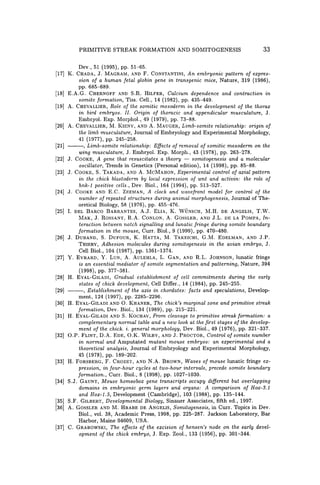 PRIMITIVE STREAK FORMATION AND SOMITOGENESIS 33
Dev., 51 (1995), pp. 51-65.
[17] K. CHADA, J. MAGRAM, AND F. CONSTANTINI, An embryonic pattern of expres-
sion of a human fetal globin gene in transgenic mice, Nature, 319 (1986),
pp. 685-689.
[18] E.A.G. CHERNOFF AND S.R. HILFER, Calcium dependence and contraction in
somite formation, Tiss. Cell., 14 (1982), pp. 435-449.
[19] A. CHEVALLIER, Role of the somitic mesoderm in the development of the thorax
in bird embryos. II. Origin of thoracic and appendicular musculature, J.
Embryo!. Exp. Morpho!., 49 (1979), pp. 73-88.
[20] A. CHEVALLIER, M. KIENV, AND A. MAUGER, Limb-somite relationship: origin of
the limb musculature, Journal of Embryology and Experimental Morphology,
41 (1977), pp. 245-258.
[21] ---, Limb-somite relationship: Effects of removal of somitic mesoderm on the
wing musculature, J. Embryo!. Exp. Morph., 43 (1978), pp. 263-278.
[22] J. COOKE, A gene that resuscitates a theory - somitogenesis and a molecular
oscillator, Trends in Genetics (Personal edition), 14 (1998), pp. 85-88.
[23] J. COOKE, S. TAKADA, AND A. McMAHON, Experimental control of axial pattern
in the chick blastoderm by local expression of wnt and activin: the role of
hnk-l positive cells., Dev. Bio!., 164 (1994), pp. 513-527.
[24] J. COOKE AND E.C. ZEEMAN, A clock and wavefront model for control of the
number of repeated structures during animal morphogenesis, Journal of The-
oretical Biology, 58 (1976), pp. 455-476.
[25] I. DEL BARCO BARRANTES, A.J. ELlA, K. WUNSCH, M.H. DE ANGELIS, T.W.
MAK, J. ROSSANT, R.A. CONLON, A. GOSSLER, AND J.L. DE LA POMPA, In-
teraction between notch signalling and lunatic fringe during somite boundary
formation in the mouse, Curro BioI., 9 (1999), pp. 470-480.
[26] J. DUBAND, S. DUFOUR, K. HATTA, M. TAKEICHI, G.M. EDELMAN, AND J.P.
THIERV, Adhesion molecules during somitogenesis in the avian ·embryo, J.
Cell BioI., 104 (1987), pp. 1361-1374.
[27] Y. EVRARD, Y. LUN, A. AULEHLA, L. GAN, AND R.L. JOHNSON, lunatic fringe
is an essential mediator of somite segmentation and patterning, Nature, 394
(1998), pp. 377-381.
[28] H. EVAL-GILADI, Gradual establishment of cell commitments during the early
states of chick development, Cell Differ., 14 (1984), pp. 245-255.
[29] ---, Establishment of the axis in chordates: facts and speculations, Develop-
ment, 124 (1997), pp. 2285-2296.
[30] H. EVAL-GILADI AND O. KHANER, The chick's marginal zone and primitive streak
formation, Dev. Bio!., 134 (1989), pp. 215-221.
[31] H. EVAL-GILADI AND S. KOCHAV, From cleavage to primitive streak formation: a
complementary normal table and a new look at the first stages of the develop-
ment of the chick. i. general morphology, Dev. BioI., 49 (1976), pp. 321-337.
[32] O.P. FLINT, D.A. EDE, O.K. WILBV, AND J. PROCTOR, Control of somite number
in normal and Amputated mutant mouse embryos: an experimental and a
theoretical analysis, Journal of Embryology and Experimental Morphology,
45 (1978), pp. 189-202.
[33] H. FORSBERG, F. CROZET, AND N.A. BROWN, Waves of mouse lunatic fringe ex-
pression, in four-hour cycles at two-hour intervals, precede somite boundary
formation., Curro BioI., 8 (1998), pp. 1027-1030.
[34] S.J. GAUNT, Mouse homeobox gene transcripts occupy different but overlapping
domains in embryonic germ layers and organs: A comparison of Hox-3.1
and Hox-l.5, Development (Cambridge), 103 (1988), pp. 135-144.
[35] S.F. GILBERT, Developmental Biology, Sinauer Associates, fifth ed., 1997.
[36] A. GOSSLER AND M. HRABE DE ANGELIS, Somitogenesis, in Curro Topics in Dev.
BioI., vol. 38, Academic Press, 1998, pp. 225-287. Jackson Laboratory, Bar
Harbor, Maine 04609, USA.
[37] C. GRABOWSKI, The effects of the excision of hensen's node on the early devel-
opment of the chick embryo, J. Exp. Zool., 133 (1956), pp. 301-344.
 