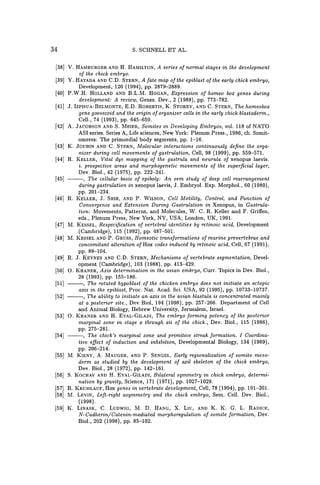 34 S. SCHNELL ET AL.
[38] V. HAMBURGER AND H. HAMILTON, A series of normal stages in the development
of the chick embryo.
[39] Y. HATADA AND C.D. STERN, A fate map of the epiblast of the early chick embryo,
Development, 120 (1994), pp. 2879-2889.
[40] P.W.H. HOLLAND AND B.L.M. HOGAN, Expression of homeo box genes during
development: A review, Genes. Dev., 2 (1988), pp. 773-782.
[41] J. IZPISUA-BELMONTE, E.D. ROBERTIS, K. STOREY, AND C. STERN, The homeobox
gene goosecoid and the origin of organizer cells in the early chick blastoderm.,
Cell., 74 (1993), pp. 645-659.
[42] A. JACOBSON AND S. MEIER, Somites in Developing Embryos, vol. 118 of NATO
ASI series. Series A, Life sciences, New York: Plenum Press., 1986, ch. Somit-
omeres: The primordial body segments, pp. 1-16.
[43] K. JOUBIN AND C. STERN, Molecular interactions continuously define the orga-
nizer during cell movements of gastrulation, Cell, 98 (1999), pp. 559-571.
[44] R. KELLER, Vital dye mapping of the gastrula and neurula of xenopus laevis.
i. prospective areas and morphogenetic movements of the superficial layer,
Dev. BioI., 42 (1975), pp. 222-241.
[45] ---, The cellular basis of epiboly: An sem study of deep cell rearrangement
during gastrulation in xenopus laevis, J. Embryol. Exp. Morphol., 60 (1980),
pp. 201-234.
[46] R. KELLER, J. SHIH, AND P. WILSON, Cell Motility, Control, and Function of
Convergence and Extension During Gastrulation in Xenopus, in Gastrula-
tion: Movements, Patterns, and Molecules, W. C. R. Keller and F. Griffen,
eds., Plenum Press, New York, NY, USA; London, UK, 1991.
[47] M. KESSEL, Respecification of vertebral identities by retinoic acid, Development
(Cambridge), 115 (1992), pp. 487-501.
[48] M. KESSEL AND P. GRUSS, Homeotic transformations of murine prevertebrae and
concomitant alteration ofHox codes induced by retinoic acid, Cell, 67 (1991),
pp.89-104.
[49] R. J. KEYNES AND C.D. STERN, Mechanisms of vertebrate segmentation, Devel-
opment (Cambridge), 103 (1988), pp. 413-429.
[50] O. KHANER, Axis determination in the avian embryo, Curro Topics in Dev. BioI.,
28 (1993), pp. 155-180.
[51] ---, The rotated hypoblast of the chicken embryo does not initiate an ectopic
axis in the epiblast, Proc. Nat. Acad. Sci. USA, 92 (1995), pp. 10733-10737.
[52] ---, The ability to initiate an axis in the avian blastula is concentrated mainly
at a posterior site., Dev BioI, 194 (1998), pp. 257-266. Department of Cell
and Animal Biology, Hebrew University, Jerusalem, Israel.
[53] O. KHANER AND H. EYAL-GILADI, The embryo forming potency of the posterior
marginal zone in stage x through xii of the chick., Dev. BioI., 115 (1986),
pp. 275-281.
[54] ---, The chick's marginal zone and primitive streak formation. I Coordina-
tive effect of induction and inhibition, Developmental Biology, 134 (1989),
pp. 206-214.
[55] M. KIENY, A. MAUGER, AND P. SENGEL, Early regionalization of somite meso-
derm as studied by the development of axil skeleton of the chick embryo,
Dev. BioI., 28 (1972), pp. 142-161.
[56] S. KOCHAV AND H. EYAL-GILADI, Bilateral symmetry in chick embryo, determi-
nation by gravity, Science, 171 (1971), pp. 1027-1029.
[57] R. KRUMLAUF, Hox genes in vertebrate development, Cell, 78 (1994), pp. 191-201.
[58] M. LEVIN, Left-right asymmetry and the chick embryo, Sem. Cell. Dev. BioI.,
(1998).
[59] K. LINASK, C. LUDWIG, M. D. HANG, X. LIU, AND K. K. G. L. RADICE,
N-Cadherin/Catenin-mediated morphoregulation of somite formation, Dev.
BioI., 202 (1998), pp. 85-102.
 