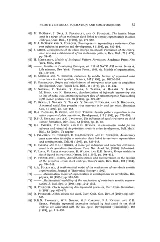 PRIMITIVE STREAK FORMATION AND SOMITOGENESIS 35
[60] M. MCGREw, J. DALE, S. FRABOULET, AND O. POURQUiE, The lunatic fringe
gene is a target of the molecular clock linked to somite segmentation in avian
embryos, Curro Bio!., 8 (1998), pp. 979-982.
[61] M.J. MCGREW AND O. POURQUIE, Somitogenesis: segmenting a vertebrate, Cur-
rent opinion in genetics and development, 8 (1998), pp. 487-493.
[62] S. MEIER, Development of the chick embryo mesoblast: Formation of the embry-
onic axis and establishment of the metameric pattern, Dev. Bio!., 73 (1979),
pp.24-45.
[63] H. MEINHARDT, Models of Biological Pattern Formation, Academic Press, New
York, USA, 1982.
[64] ---, Somites in Developing Embryos, vo!. 118 of NATO ASI series. Series A,
Life sciences, New York: Plenum Press., 1986, ch. Models of segmentation,
pp. 179-189.
[65] E. MITRANI AND Y. SHIMONI, Induction by soluble factors of organized axial
structures in chick epiblasts, Science, 247 (1990), pp. 1092-1094.
[66] P. NIEUWKOOP, Origin and establishment of embryonic polar axes in amphibian
development, Curro Topics Dev. Bio!., 11 (1977), pp. 115-132.
[67] S. NONAKA, Y. TANAKA, Y. OKADA, S. TAKEDA, A. HARADA, Y. KANAI,
M. KIDO, AND N. HIROKAWA, Randomization of left-right asymmetry due
to loss of nodal cilia generating leftward flow of extraembryonic fluid lacking
kif3b motor protein, Cell, 95 (1998), pp. 829-837.
[68] Y. OKADA, S. NONAKA, Y. TANAKA, Y. SAIJOH, H. HAMADA, AND N. HIROKAWA,
Abnormal nodal flow precedes situs inversus in iv and inv mice, Molecular
Cell, 4 (1999), pp. 459-468.
[69] D.-J. PACKARD, R. ZHENG, AND D.C. TURNER, Somite pattern regulation in the
avian segmental plate mesoderm, Development, 117 (1993), pp. 779-791.
[70] D.S.-J. PACKARD AND A.G. JACOBSON, The influence of axial structures on chick
somite formation, Dev. Bio!., 53 (1976), pp. 36-48.
[71] K.J. PAINTER, P.K. MAINI, AND H.G. OTHMER, A chemotactic model for the
advance and retreat of the primitive streak in avian development, Bull. Math.
Bio!., 62 (2000). To appear.
[72] 1. PALMEIRIM, D. HENRIQUE, D. ISH-HoROWICZ, AND O. POURQUiE, Avian hairy
gene expression identifies a molecular clock linked to vertbrate segmentation
and somitogenesis, Cell, 91 (1997), pp. 639-648.
[73] E. PALSSON AND H.G. OTHMER, A model for individual and collective cell move-
ment in dictyostelium discoideum, Proc. Nat. Acad. Sci, (2000). Submitted.
[74] V. PANIN, V. PAPAYANNOPOULOS, R. WILSON, AND K.D. IRVINE, Fringe modulates
notch-ligand interactions, Nature, 387 (1997), pp. 908-912.
[75] P. PENNER AND 1. BRICK, Acetylcholinesterase and polyingression in the epiblast
of the primitive streak chick embryo., Roux's Arch. Dev. Bio!., 193 (1984),
pp. 234-241.
[76] A.A. POLEZHAEV, A mathematical model of the mechanism of vertebrate somitic
segmentation, Journal of Theoretical Biology, (1992).
[77] ---, Mathematical model of segmentation in somitogenesis in vertebrates, Bio-
physics, 40 (1995), pp. 583-589.
[78] - - , Mathematical modelling of the mechanism of vertebrate somitic segmen-
tation, J. Bio!. Sys., 3 (1995), pp. 1041-1051.
[79] O. POURQUiE, Clocks regulating developmental processes, Curro Opin. Neurobio!.,
8 (1998), pp. 665-670.
[80] O. POURQUiE, Notch around the clock, Curr. Opin. Gen. Dev., 9 (1999), pp. 559-
565.
[81] D.R.N. PRIMMETT, W.E. NORRIS, G.J. CARLSON, R.J. KEYNES, AND C.D.
STERN, Periodic segmental anomalies induced by heat shock in the chick
embryo are associated with the cell cycle, Development (Cambridge), 105
(1989), pp. 119-130.
 