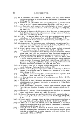 36 S. SCHNELL ET AL.
[82J D.R.N. PRIMMETT, C.D. STERN, AND R.J. KEYNES, Heat shock causes repeated
segmental anomalies in the chick embryo, Development (Cambridge), 104
(1988), pp. 331-339.
[83J D. PSYCHOYOS AND C.D. STERN, Fates and migratory routes of primitive streak
cells in the chick embryo, Development (Cambridge), 122 (1996), p. 1523.
[84] ---, Restoration of the organizer after radical ablation of hensen's node and
the anterior primitive streak in the chick embryo, Development, 122 (1996),
pp. 3263-3273.
[85J G.L. RADICE, H. RAYBURN, H. MATSUNAMI, K.A. KNUDSEN, M. TAKEICHI, AND
R.O. HYNES, Developmental defects in mouse embryos lacking n-Cadherin,
Dev. Bio!., 181 (1997), pp. 64-78.
[86] M.N. RoY, V.E. PRINCE, AND R.K. Ho, Heat shock produces periodic somitic
disturbances in the zebrafish embryo, Mech. Dev., 85 (1999), pp. 27-34.
[87] S. SCHNELL AND P.K. MAIN!, Clock and induction model for somitogenesis, Dev.
Dyn., 217 (2000), To appear.
[88J G.C. SCHOENWOLF, Cell movements in the epiblast during gastrulation and neu-
ralation in avian embryoes, in Gastrulation, R. Keller, ed., Plenum Press,
New York, NY, USA; London, UK, 1991, pp. 1-28.
[89J M. SELLECK AND C. STERN, Fate mapping and cell lineage analysis of hensen's
node in the chick embryo, Development, 112 (1991), pp. 615-626.
[90J ---, Formation and Differentiation of Early Embryonic Mesoderm, Plenum
Press, New York, 1992, ch. Evidence for stem cells in the mesoderm of
Hensen's node and their role in embryonic pattern formation, pp. 23-3l.
[91J S.B. SHAH, 1. SKROMNE, C.R. HUME, D.S. KESSLER, K.J. LEE, C.D. STERN, AND
J. DODD, Misexpression of chick VgJ in the marginal zone induces primitive
streak formation, Development (Cambridge), 124 (1997), pp. 5127-5138. De-
partment of Physiology and Cellular Biophysics, College of Physicians and
Surgeons of Columbia University, New York, NY 10032, USA.
[92J J.M.W. SLACK, From Egg to Embryo. Regional specification in early develop-
ment, Cambridge: Cambridge University Press, 1991.
[93J N. SPRATT, Location of organ-specific regions and their relationship to the devel-
opment of the primitive streak in the early chick blastoderm, J. Exp. Zoo1.,
89 (1942), pp. 69-10l.
[94J ---, Regression and shortening of the primitive streak in the explanted chick
blastoderm., J. Exp. Zoo1., 104 (1947), pp. 69-100.
[95J - - , Some problems and principles of development, Am. Zoo!., 6 (1966),
pp. 215-254.
[96J N. SPRATT AND H. HAAS, Integrative mechanisms in development of the early
chick blastoderm. I Regulative potentiality of separate parts, J. Exp. Zoo!.,
145 (1960), pp. 97-137.
[97J C. STERN, Gastrulation: Movements, Patterns, and Molecules, Plenum, New
York, 1991, ch. Mesodorm formation in the chick embryo revisited., pp. 29-
4l.
[98] C. STERN AND D. CANNING, Origin of cells giving rise to mesoderm and endoderm
in the chick embryo., Nature, 343 (1990), pp. 273-275. .
[99J C.D. STERN, The marginal zone and its contribution to the hypoblast and prim-
itive streak of the chick embryo, Development (Cambridge), 109 (1990),
p.667.
[100J C.D. STERN AND R. BELLAIRS, Mitotic activity during somite segmentation in
the early chick embryo, Anat. Embryo!. (Berl.), 169 (1984), pp. 97-102.
[101] C.D. STERN, S.E. FRASER, R.J. KEYNES, AND D.R.N. PRIMMETT, A cell lineage
analysis of segmentation in the chick embryo, Development (Cambridge),
104 Supplement (1988), pp. 231-244.
[102] A. STREIT, K. LEE, 1. Woo, C. ROBERTS, T. JESSELL, AND C. STERN, Chordin
regulates primitive streak development and the stability of induced neural
cells, but is not sufficient for neural induction in the chick embryo, Devel-
opment, 125 (1998), pp. 507-519.
 