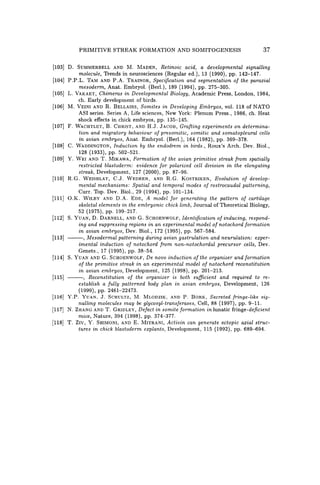 PRIMITIVE STREAK FORMATION AND SOMITOGENESIS 37
[103] D. SUMMERBELL AND M. MADEN, Retinoic acid, a developmental signalling
molecule, Trends in neurosciences (Regular ed.), 13 (1990), pp. 142-147.
[104] P.P.L. TAM AND P.A. TRAINOR, Specification and segmentation of the paraxial
mesoderm, Anat. Embryol. (Berl.), 189 (1994), pp. 275-305.
[105] L. VAKAET, Chimeras in Developmental Biology, Academic Press, London, 1984,
ch. Early development of birds.
[106] M. VEINI AND R. BELLAIRS, Somites in Developing Embryos, vol. 118 of NATO
ASI series. Series A, Life sciences, New York: Plenum Press., 1986, ch. Heat
shock effects in chick embryos, pp. 135-145.
[107] F. WACHTLET, B. CHRIST, AND H.J. JACOB, Grafting experiments on determina-
tion and migratory behaviour of presomitic, somitic and somatopleural cells
in avian embryos, Anat. Embryol. (Berl.), 164 (1982), pp. 369-378.
[108] C. WADDINGTON, Induction by the endodrem in birds., Roux's Arch. Dev. Biol.,
128 (1933), pp. 502-521.
[109] Y. WEI AND T. MIKAWA, Formation of the avian primitive streak from spatially
restricted blastoderm: evidence for polarized cell division in the elongating
streak, Development, 127 (2000), pp. 87-96.
[110] R.G. WEISBLAT, C.J. WEDEEN, AND R.G. KOSTRIKEN, Evolution of develop-
mental mechanisms: Spatial and temporal modes of rostrocaudal patterning,
Curro Top. Dev. Biol., 29 (1994), pp. 101-134.
[111] O.K. WILBY AND D.A. EDE, A model for generating the pattern of cartilage
skeletal elements in the embryonic chick limb, Journal of Theoretical Biology,
52 (1975), pp. 199-217.
[112] S. YUAN, D. DARNELL, AND G. SCHOENWOLF, Identification of inducing, respond-
ing and suppressing regions in an experimental model of notochord formation
in avian embryos, Dev. Biol., 172 (1995), pp. 567-584.
[113] --, Mesodermal patterning during avian gastrulation and neurulation: exper-
imental induction of notochord from non-notochordal precursor cells, Dev.
Genets., 17 (1995), pp. 38-54.
[114] S. YUAN AND G. SCHOENWOLF, De novo induction of the organizer and formation
of the primitive streak in an experimental model of notochord reconstitution
in avian embryos, Development, 125 (1998), pp. 201-213.
[115] ---, Reconstitution of the organizer is both sufficient and required to re-
establish a fully patterned body plan in avian embryos, Development, 126
(1999), pp. 2461-22473.
[116J Y.P. YUAN, J. SCHULTZ, M. MLODZIK, AND P. BORK, Secreted fringe-like sig-
nalling molecules may be glycosyl-transferases, Cell, 88 (1997), pp. 9-11.
[117] N. ZHANG AND T. GRIDLEY, Defect in somite formation in lunatic fringe-deficient
mice, Nature, 394 (1998), pp. 374-377.
[118] T. ZIV, Y. SHIMONI, AND E. MITRANI, Activin can generate ectopic axial struc-
tures in chick blastoderm explants, Development, 115 (1992), pp. 689-694.
 