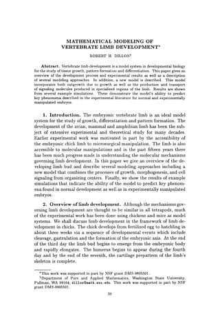 MATHEMATICAL MODELING OF
VERTEBRATE LIMB DEVELOPMENT'
ROBERT H. DILLONt
Abstract. Vertebrate limb development is a model system in developmental biology
for the study of tissue growth, pattern formation and differentiation. This paper gives an
overview of the development process and experimental results as well as a description
of several modeling approaches. In addition, a new model is described. This model
incorporates both outgrowth due to growth as well as the production and transport
of signaling molecules produced in specialized regions of the limb. Results are shown
from several example simulations. These demonstrate the model's ability to predict
key phenomena described in the experimental literature for normal and experimentally
manipulated embryos.
1. Introduction. The embryonic vertebrate limb is an ideal model
system for the study of growth, differentiation and pattern formation. The
development of the avian, mammal and amphibian limb has been the sub-
ject of extensive experimental and theoretical study for many decades.
Earlier experimental work was motivated in part by the accessibility of
the embryonic chick limb to microsurgical manipuljl.tion. The limb is also
accessible to molecular manipulations and in the past fifteen years there
has been much progress made in understanding the molecular mechanisms
governing limb development. In this paper we give an overview of the de-
veloping limb bud and describe several modeling approaches including a
new model that combines the processes of growth, morphogenesis, and cell
signaling from organizing centers. Finally, we show the results of example
simulations that indicate the ability of the model to predict key phenom-
ena found in normal development as well as in experimentally manipulated
embryos.
2. Overview of limb development. Although the mechanisms gov-
erning limb development are thought to be similar in all tetrapods, much
of the experimental work has been done using chickens and mice as model
systems. We shall discuss limb development in the framework of limb de-
velopment in chicks. The chick develops from fertilized egg to hatchling in
about three weeks via a sequence of developmental events which include
cleavage, gastrulation and the formation of the embryonic axis. At the end
of the third day the limb bud begins to emerge from the embryonic body
and rapidly elongates. The humerus begins to appear during the fourth
day and by the end of the seventh, the cartilage prepattern of the limb's
skeleton is complete.
'This work was supported in part by NSF grant DMS-9805501.
tDepartment of Pure and Applied Mathematics, Washington State University,
Pullman, WA 99164; dillon@math.llsu.edu. This work was supported in part by NSF
grant DMS-9805501.
39
 
