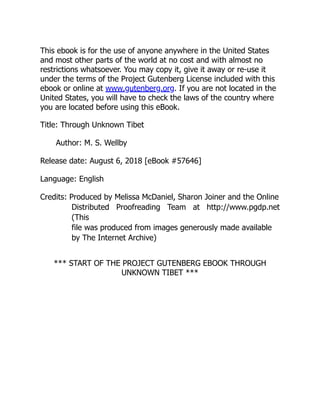 This ebook is for the use of anyone anywhere in the United States
and most other parts of the world at no cost and with almost no
restrictions whatsoever. You may copy it, give it away or re-use it
under the terms of the Project Gutenberg License included with this
ebook or online at www.gutenberg.org. If you are not located in the
United States, you will have to check the laws of the country where
you are located before using this eBook.
Title: Through Unknown Tibet
Author: M. S. Wellby
Release date: August 6, 2018 [eBook #57646]
Language: English
Credits: Produced by Melissa McDaniel, Sharon Joiner and the Online
Distributed Proofreading Team at http://www.pgdp.net
(This
file was produced from images generously made available
by The Internet Archive)
*** START OF THE PROJECT GUTENBERG EBOOK THROUGH
UNKNOWN TIBET ***
 