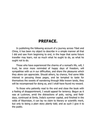 PREFACE.
In publishing the following account of a journey across Tibet and
China, it has been my object to describe in a simple manner all that
I did and saw from beginning to end, in the hope that some future
traveller may learn, not so much what he ought to do, as what he
ought not to do.
Those who have experienced the charms of a nomad's life, will, I
trust, be once more reminded of happy days of freedom, will
sympathise with us in our difficulties, and share the pleasures which
they alone can appreciate. Should others, by chance, find some little
interest in perusing these pages, and be tempted to taste for
themselves the sweets of wandering through little known lands, they
will be recompensed for doing so, and I shall have found my reward.
To those who patiently read to the end and close the book with
a feeling of disappointment, I would appeal for leniency. Begun as it
was at Lucknow, amid the distractions of polo, racing, and field-
days, continued at Simla, India's summer capital, and finished in the
wilds of Waziristan, it can lay no claim to literary or scientific merit,
but only to being a plain story plainly told; and as such I give it to
the public.
 