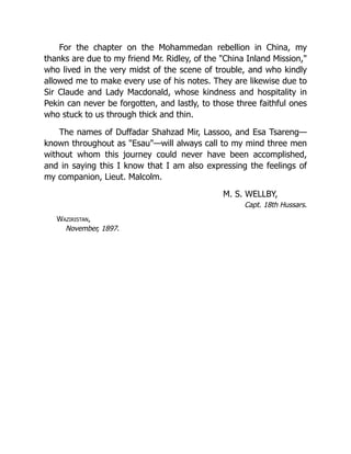 For the chapter on the Mohammedan rebellion in China, my
thanks are due to my friend Mr. Ridley, of the "China Inland Mission,"
who lived in the very midst of the scene of trouble, and who kindly
allowed me to make every use of his notes. They are likewise due to
Sir Claude and Lady Macdonald, whose kindness and hospitality in
Pekin can never be forgotten, and lastly, to those three faithful ones
who stuck to us through thick and thin.
The names of Duffadar Shahzad Mir, Lassoo, and Esa Tsareng—
known throughout as "Esau"—will always call to my mind three men
without whom this journey could never have been accomplished,
and in saying this I know that I am also expressing the feelings of
my companion, Lieut. Malcolm.
M. S. WELLBY,
Capt. 18th Hussars.
Waziristan,
November, 1897.
 