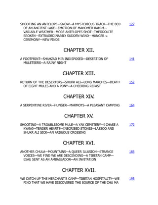 SHOOTING AN ANTELOPE—SNOW—A MYSTERIOUS TRACK—THE BED
OF AN ANCIENT LAKE—EMOTION OF MAHOMED RAHIM—
VARIABLE WEATHER—MORE ANTELOPES SHOT—THEODOLITE
BROKEN—EXTRAORDINARILY SUDDEN WIND—HUNGER v.
CEREMONY—NEW FINDS
127
CHAPTER XII.
A FOOTPRINT—SHAHZAD MIR INDISPOSED—DESERTION OF
MULETEERS—A RAINY NIGHT
141
CHAPTER XIII.
RETURN OF THE DESERTERS—SHUKR ALI—LONG MARCHES—DEATH
OF EIGHT MULES AND A PONY—A CHEERING REPAST
152
CHAPTER XIV.
A SERPENTINE RIVER—HUNGER—MARMOTS—A PLEASANT CAMPING 164
CHAPTER XV.
SHOOTING—A TROUBLESOME MULE—A YAK CEMETERY—I CHASE A
KYANG—TENDER HEARTS—INSCRIBED STONES—LASSOO AND
SHUKR ALI SICK—AN ARDUOUS CROSSING
172
CHAPTER XVI.
ANOTHER CHULA—MOUNTAINS—A QUEER ILLUSION—STRANGE
VOICES—WE FIND WE ARE DESCENDING—A TIBETAN CAMP—
ESAU SENT AS AN AMBASSADOR—AN INVITATION
185
CHAPTER XVII.
WE CATCH UP THE MERCHANT'S CAMP—TIBETAN HOSPITALITY—WE
FIND THAT WE HAVE DISCOVERED THE SOURCE OF THE CHU MA
195
 