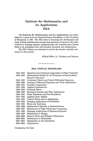 Institute for Mathematics and
its Applications
IMA
The Institute for Mathematics and its Applications was estab-
lished by a grant from the National Science Foundation to the University
of Minnesota in 1982. The IMA seeks to encourage the development and
study of fresh mathematical concepts and questions of concern to the other
sciences by bringing together mathematicians and scientists from diverse
fields in an atmosphere that will stimulate discussion and collaboration.
The IMA Volumes are intended to involve the broader scientific com-
munity in this process.
1982-1983
1983-1984
1984-1985
1985-1986
1986-1987
1987-1988
1988-1989
1989-1990
1990-1991
1991-1992
1992-1993
1993-1994
1994-1995
1995-1996
1996-1997
1997-1998
1998-1999
1999-2000
2000-2001
2001-2002
2002-2003
Willard Miller, Jr., Professor and Director
* * * * * * ** * *
IMA ANNUAL PROGRAMS
Statistical and Continuum Approaches to Phase Transition
Mathematical Models for the Economics of Decentralized
Resource Allocation
Continuum Physics and Partial Differential Equations
Stochastic Differential Equations and Their Applications
Scientific Computation
Applied Combinatorics
Nonlinear Waves
Dynamical Systems and Their Applications
Phase Transitions and Free Boundaries
Applied Linear Algebra
Control Theory and its Applications
Emerging Applications of Probability
Waves and Scattering
Mathematical Methods in Material Science
Mathematics of High Performance Computing
Emerging Applications of Dynamical Systems
Mathematics in Biology
Reactive Flows and Transport Phenomena
Mathematics in Multimedia
Mathematics in the Geosciences
Optimization
Continued at the back
 