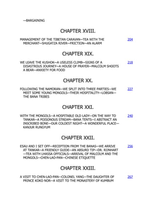 —BARGAINING
CHAPTER XVIII.
MANAGEMENT OF THE TIBETAN CARAVAN—TEA WITH THE
MERCHANT—SHUGATZA RIVER—FRICTION—AN ALARM
204
CHAPTER XIX.
WE LEAVE THE KUSHOK—A USELESS CLIMB—SIGNS OF A
DISASTROUS JOURNEY—A HOUSE OF PRAYER—MALCOLM SHOOTS
A BEAR—ANXIETY FOR FOOD
218
CHAPTER XX.
FOLLOWING THE NAMORAN—WE SPLIT INTO THREE PARTIES—WE
MEET SOME YOUNG MONGOLS—THEIR HOSPITALITY—LOBSAN—
THE BANA TRIBES
227
CHAPTER XXI.
WITH THE MONGOLS—A HOSPITABLE OLD LADY—ON THE WAY TO
TANKAR—A POISONOUS STREAM—BANA TENTS—I ABSTRACT AN
INSCRIBED BONE—OUR COLDEST NIGHT—A WONDERFUL PLACE—
KANJUR RUNGYUM
240
CHAPTER XXII.
ESAU AND I SET OFF—RECEPTION FROM THE BANAS—WE ARRIVE
AT TANKAR—A FRIENDLY GUIDE—AN ABSURD TIP—DR. RIJNHART
—TEA WITH LHASSA OFFICIALS—ARRIVAL OF MALCOLM AND THE
MONGOLS—CHEN-LAO-PAN—CHINESE ETIQUETTE
256
CHAPTER XXIII.
A VISIT TO CHEN-LAO-PAN—COLONEL YANG—THE DAUGHTER OF
PRINCE KOKO NOR—A VISIT TO THE MONASTERY OF KUMBUM
267
 