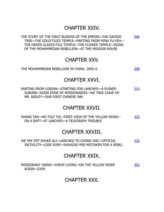 CHAPTER XXIV.
THE STORY OF THE FIRST BUDDHA OF THE EMPIRE—THE SACRED
TREE—THE GOLD-TILED TEMPLE—PARTING FROM MINA FU-YEH—
THE GREEN GLAZED-TILE TEMPLE—THE FLOWER TEMPLE—SIGNS
OF THE MOHAMMEDAN REBELLION—AT THE MISSION HOUSE
285
CHAPTER XXV.
THE MOHAMMEDAN REBELLION IN CHINA, 1895–6 298
CHAPTER XXVI.
PARTING FROM LOBSAN—STARTING FOR LANCHEO—A RUINED
SUBURB—GOOD DONE BY MISSIONARIES—WE TAKE LEAVE OF
MR. RIDLEY—OUR FIRST CHINESE INN
315
CHAPTER XXVII.
SHANG TAN—HO TSUI TSI—FIRST VIEW OF THE YELLOW RIVER—
ON A RAFT—AT LANCHEO—A TELEGRAPH TROUBLE
325
CHAPTER XXVIII.
WE PAY OFF SHUKR ALI—LANCHEO TO CHONG WEI—OFFICIAL
INCIVILITY—LOSE RUBY—SHAHZAD MIR MISTAKEN FOR A REBEL
332
CHAPTER XXIX.
MISSIONARY YARNS—CHEAP LIVING—ON THE YELLOW RIVER
AGAIN—CASH
352
CHAPTER XXX.
 