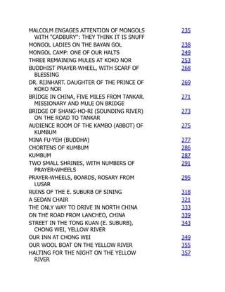 MALCOLM ENGAGES ATTENTION OF MONGOLS
WITH "CADBURY": THEY THINK IT IS SNUFF
235
MONGOL LADIES ON THE BAYAN GOL 238
MONGOL CAMP: ONE OF OUR HALTS 249
THREE REMAINING MULES AT KOKO NOR 253
BUDDHIST PRAYER-WHEEL, WITH SCARF OF
BLESSING
268
DR. RIJNHART. DAUGHTER OF THE PRINCE OF
KOKO NOR
269
BRIDGE IN CHINA, FIVE MILES FROM TANKAR.
MISSIONARY AND MULE ON BRIDGE
271
BRIDGE OF SHANG-HO-RI (SOUNDING RIVER)
ON THE ROAD TO TANKAR
273
AUDIENCE ROOM OF THE KAMBO (ABBOT) OF
KUMBUM
275
MINA FU-YEH (BUDDHA) 277
CHORTENS OF KUMBUM 286
KUMBUM 287
TWO SMALL SHRINES, WITH NUMBERS OF
PRAYER-WHEELS
291
PRAYER-WHEELS, BOARDS, ROSARY FROM
LUSAR
295
RUINS OF THE E. SUBURB OF SINING 318
A SEDAN CHAIR 321
THE ONLY WAY TO DRIVE IN NORTH CHINA 333
ON THE ROAD FROM LANCHEO, CHINA 339
STREET IN THE TONG KUAN (E. SUBURB),
CHONG WEI, YELLOW RIVER
343
OUR INN AT CHONG WEI 349
OUR WOOL BOAT ON THE YELLOW RIVER 355
HALTING FOR THE NIGHT ON THE YELLOW
RIVER
357
 