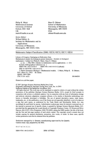 Philip K. Maini
Mathematical Institute
University of Oxford
Oxford, OXl 3LB
UK
maini@maths.ox.ac.uk
Series Editor:
Willard Miller, Ir.
Institute for Mathematics and its
Applications
University of Minnesota
Minneapolis, MN 55455, USA
Hans G. Othmer
School of Mathematics
University of Minnesota
Minneapolis, MN 55455
USA
othmer@math.umn.edu
Mathematics Subject Classification (2000): 92CIO, 92Cl5, 92C17, 92EIO
Library of Congress Cataloging-in-Publication Data
Mathematical models for biological pattern formation : frontiers in biological
mathematics / [edited by] Philip K. Maini, Hans G. Otbmer.
p. cm. - (The IMA volumes in mathematics and its applications; v. 121)
Includes bibliographical references (p. ).
ISBN 978-1-4612-6524-5 ISBN 978-1-4613-0133-2 (eBook)
DOI 10.1007/978-1-4613-0133-2
1. Pattern formation (Biology)-Mathematical models. I. Maini, Philip K. II. Othmer,
H.G. (Hans G.), 1943- III. Series.
QH491 .M29 2000
570'.5'118-dc21 00-044018
Printed on acid-free paper.
© 2001 Springer Science+Business Media New York
Originally published by Springer-Verlag New York, Inc. in 2001
Softcover reprint ofthe hardcover Ist edition 2001
All rights reserved. This work may not be translated or copied in whole or in part without the written
permission of the publisher (Springer Science+Business Media, LLC), except for brief excerpts in
connection with reviews or scholarly analysis. Use in connection with any form of information storage
and retrieval, electronic adaptation, computer software, or by similar or dissimilar methodology now
known or hereafter developed is forbidden. The use of general descriptive names, trade names,
trademarks, etc., in this publication, even if the former are not especially identified, is not to be taken as
a sign that such names, as understood by the Trade Marks and Merchandise Marks Act, may
accordingly be used freely by anyone. Authorization to photocopy items for internal or personal use, or
the internal or personal use of specific clients, is granted by Springer Science+Business Media, LLC,
provided that the appropriate fee is paid directly to Copyright Clearance Center, 222 Rosewood Drive,
Danvers, MA 01923, USA (Telephone: (508) 750-8400), stating the ISBN number, the title ofthe book,
and the first and last page numbers of each article copied. The copyright owner's consent does not
include copying for general distribution, promotion, new works, or resale. In these cases, specific
written permission must first be obtained from the publisher.
Production managed by A. Orrantia; manufacturing supervised by Joe Quatela.
Camera-ready copy prepared by the IMA.
9 8 7 6 5 4 3 2 1
ISBN 978-1-4612-6524-5 SPIN 10774025
 